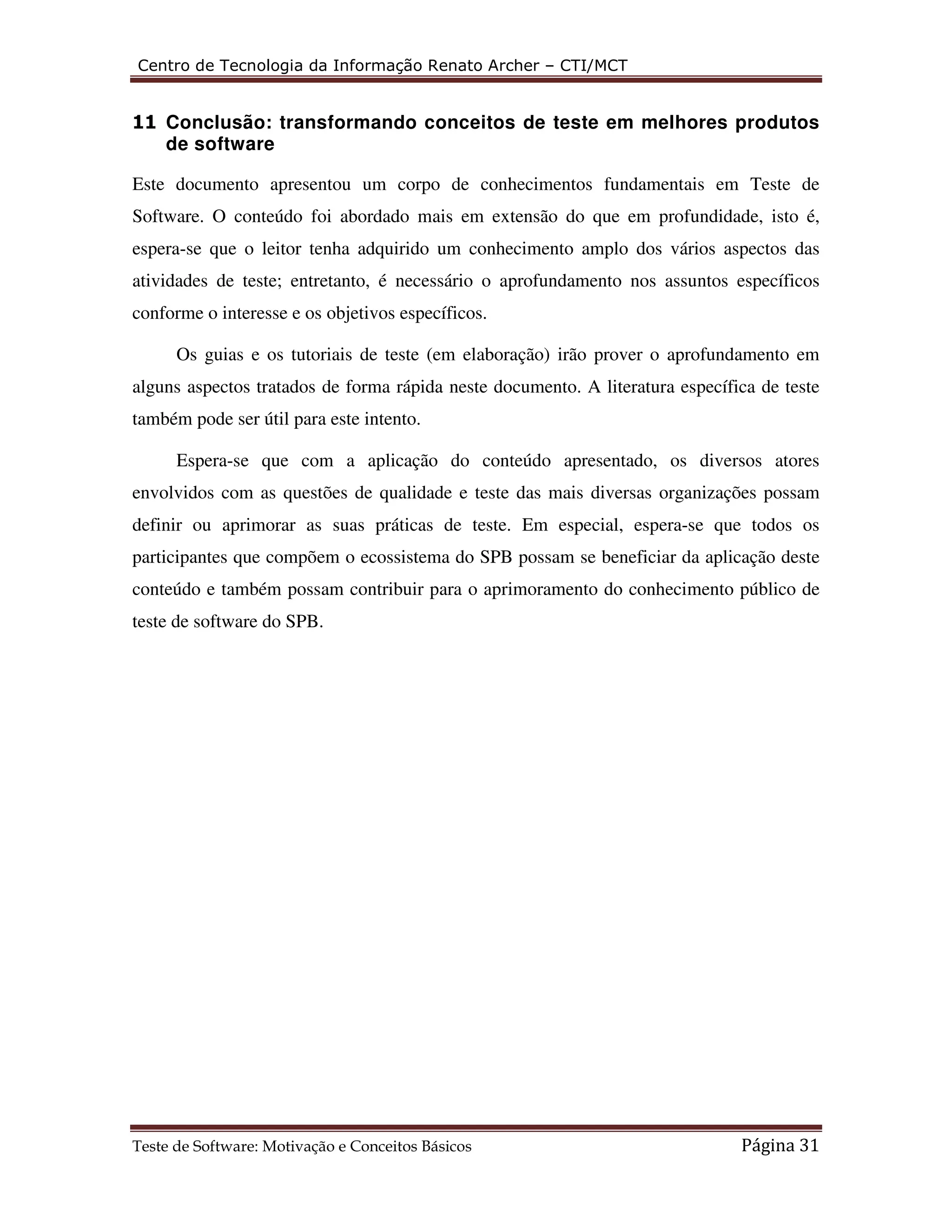 Centro de Tecnologia da Informação Renato Archer – CTI/MCT 
11 Conclusão: transformando conceitos de teste em melhores produtos 
de software 
Este documento apresentou um corpo de conhecimentos fundamentais em Teste de 
Software. O conteúdo foi abordado mais em extensão do que em profundidade, isto é, 
espera-se que o leitor tenha adquirido um conhecimento amplo dos vários aspectos das 
atividades de teste; entretanto, é necessário o aprofundamento nos assuntos específicos 
conforme o interesse e os objetivos específicos. 
Os guias e os tutoriais de teste (em elaboração) irão prover o aprofundamento em 
alguns aspectos tratados de forma rápida neste documento. A literatura específica de teste 
também pode ser útil para este intento. 
Espera-se que com a aplicação do conteúdo apresentado, os diversos atores 
envolvidos com as questões de qualidade e teste das mais diversas organizações possam 
definir ou aprimorar as suas práticas de teste. Em especial, espera-se que todos os 
participantes que compõem o ecossistema do SPB possam se beneficiar da aplicação deste 
conteúdo e também possam contribuir para o aprimoramento do conhecimento público de 
teste de software do SPB. 
Teste de Software: Motivação e Conceitos Básicos Página 31 
