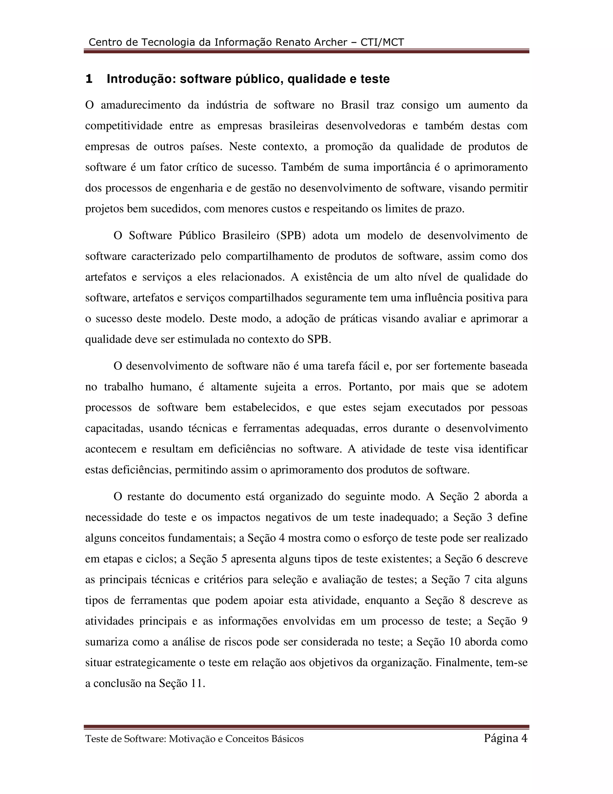 Centro de Tecnologia da Informação Renato Archer – CTI/MCT 
1 Introdução: software público, qualidade e teste 
O amadurecimento da indústria de software no Brasil traz consigo um aumento da 
competitividade entre as empresas brasileiras desenvolvedoras e também destas com 
empresas de outros países. Neste contexto, a promoção da qualidade de produtos de 
software é um fator crítico de sucesso. Também de suma importância é o aprimoramento 
dos processos de engenharia e de gestão no desenvolvimento de software, visando permitir 
projetos bem sucedidos, com menores custos e respeitando os limites de prazo. 
O Software Público Brasileiro (SPB) adota um modelo de desenvolvimento de 
software caracterizado pelo compartilhamento de produtos de software, assim como dos 
artefatos e serviços a eles relacionados. A existência de um alto nível de qualidade do 
software, artefatos e serviços compartilhados seguramente tem uma influência positiva para 
o sucesso deste modelo. Deste modo, a adoção de práticas visando avaliar e aprimorar a 
qualidade deve ser estimulada no contexto do SPB. 
O desenvolvimento de software não é uma tarefa fácil e, por ser fortemente baseada 
no trabalho humano, é altamente sujeita a erros. Portanto, por mais que se adotem 
processos de software bem estabelecidos, e que estes sejam executados por pessoas 
capacitadas, usando técnicas e ferramentas adequadas, erros durante o desenvolvimento 
acontecem e resultam em deficiências no software. A atividade de teste visa identificar 
estas deficiências, permitindo assim o aprimoramento dos produtos de software. 
O restante do documento está organizado do seguinte modo. A Seção 2 aborda a 
necessidade do teste e os impactos negativos de um teste inadequado; a Seção 3 define 
alguns conceitos fundamentais; a Seção 4 mostra como o esforço de teste pode ser realizado 
em etapas e ciclos; a Seção 5 apresenta alguns tipos de teste existentes; a Seção 6 descreve 
as principais técnicas e critérios para seleção e avaliação de testes; a Seção 7 cita alguns 
tipos de ferramentas que podem apoiar esta atividade, enquanto a Seção 8 descreve as 
atividades principais e as informações envolvidas em um processo de teste; a Seção 9 
sumariza como a análise de riscos pode ser considerada no teste; a Seção 10 aborda como 
situar estrategicamente o teste em relação aos objetivos da organização. Finalmente, tem-se 
a conclusão na Seção 11. 
Teste de Software: Motivação e Conceitos Básicos Página 4 
 