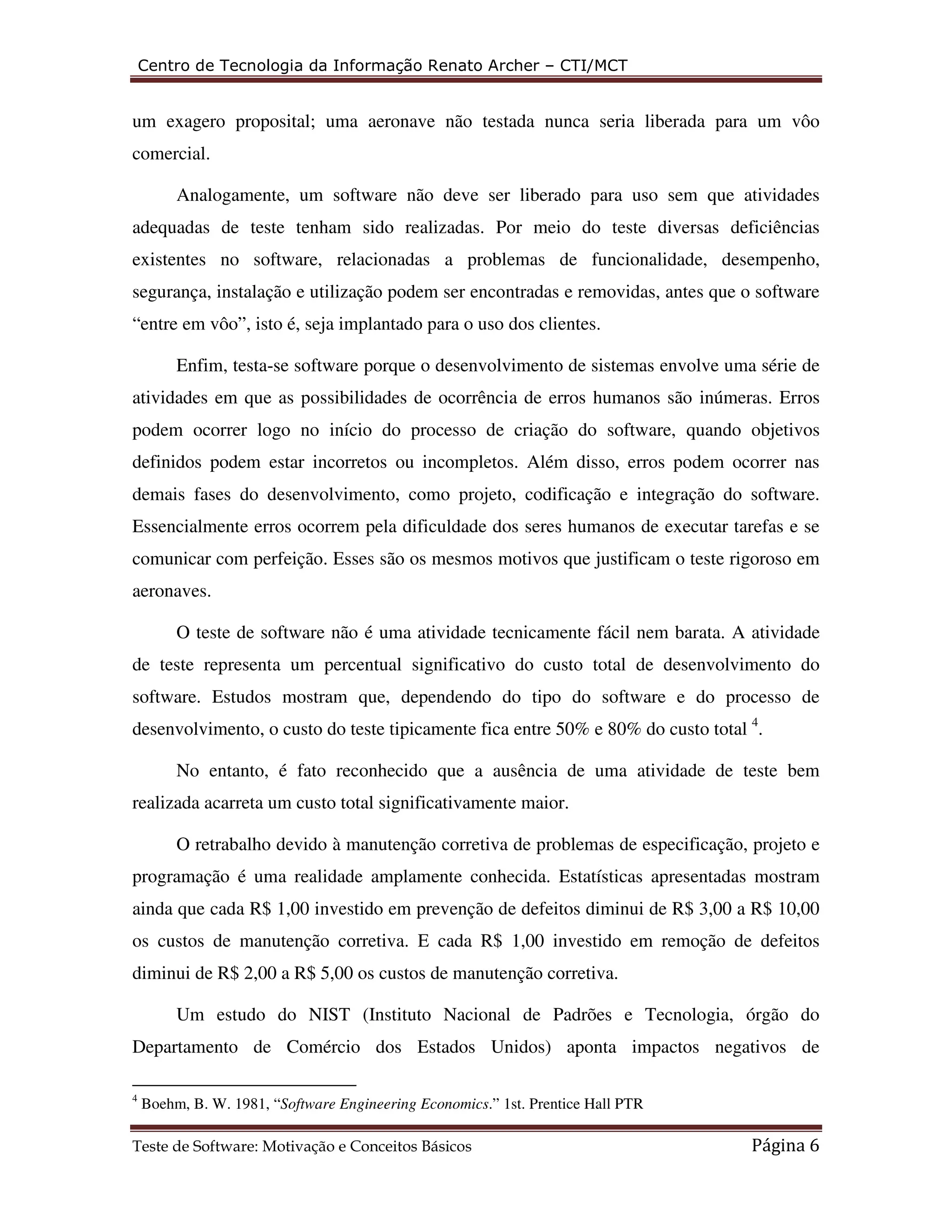 Centro de Tecnologia da Informação Renato Archer – CTI/MCT 
um exagero proposital; uma aeronave não testada nunca seria liberada para um vôo 
comercial. 
Analogamente, um software não deve ser liberado para uso sem que atividades 
adequadas de teste tenham sido realizadas. Por meio do teste diversas deficiências 
existentes no software, relacionadas a problemas de funcionalidade, desempenho, 
segurança, instalação e utilização podem ser encontradas e removidas, antes que o software 
“entre em vôo”, isto é, seja implantado para o uso dos clientes. 
Enfim, testa-se software porque o desenvolvimento de sistemas envolve uma série de 
atividades em que as possibilidades de ocorrência de erros humanos são inúmeras. Erros 
podem ocorrer logo no início do processo de criação do software, quando objetivos 
definidos podem estar incorretos ou incompletos. Além disso, erros podem ocorrer nas 
demais fases do desenvolvimento, como projeto, codificação e integração do software. 
Essencialmente erros ocorrem pela dificuldade dos seres humanos de executar tarefas e se 
comunicar com perfeição. Esses são os mesmos motivos que justificam o teste rigoroso em 
aeronaves. 
O teste de software não é uma atividade tecnicamente fácil nem barata. A atividade 
de teste representa um percentual significativo do custo total de desenvolvimento do 
software. Estudos mostram que, dependendo do tipo do software e do processo de 
desenvolvimento, o custo do teste tipicamente fica entre 50% e 80% do custo total 4. 
No entanto, é fato reconhecido que a ausência de uma atividade de teste bem 
realizada acarreta um custo total significativamente maior. 
O retrabalho devido à manutenção corretiva de problemas de especificação, projeto e 
programação é uma realidade amplamente conhecida. Estatísticas apresentadas mostram 
ainda que cada R$ 1,00 investido em prevenção de defeitos diminui de R$ 3,00 a R$ 10,00 
os custos de manutenção corretiva. E cada R$ 1,00 investido em remoção de defeitos 
diminui de R$ 2,00 a R$ 5,00 os custos de manutenção corretiva. 
Um estudo do NIST (Instituto Nacional de Padrões e Tecnologia, órgão do 
Departamento de Comércio dos Estados Unidos) aponta impactos negativos de 
4 Boehm, B. W. 1981, “Software Engineering Economics.” 1st. Prentice Hall PTR 
Teste de Software: Motivação e Conceitos Básicos Página 6 
 