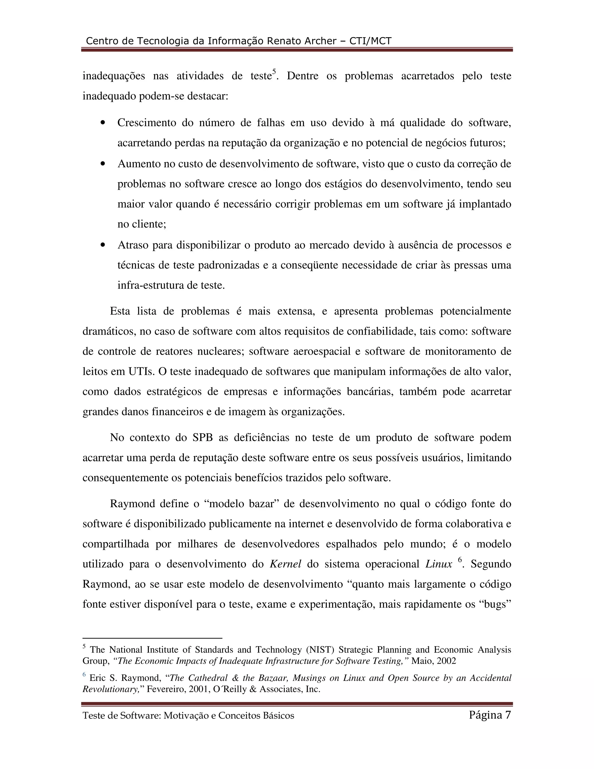 Centro de Tecnologia da Informação Renato Archer – CTI/MCT 
inadequações nas atividades de teste5. Dentre os problemas acarretados pelo teste 
inadequado podem-se destacar: 
• Crescimento do número de falhas em uso devido à má qualidade do software, 
acarretando perdas na reputação da organização e no potencial de negócios futuros; 
• Aumento no custo de desenvolvimento de software, visto que o custo da correção de 
problemas no software cresce ao longo dos estágios do desenvolvimento, tendo seu 
maior valor quando é necessário corrigir problemas em um software já implantado 
no cliente; 
• Atraso para disponibilizar o produto ao mercado devido à ausência de processos e 
técnicas de teste padronizadas e a conseqüente necessidade de criar às pressas uma 
infra-estrutura de teste. 
Esta lista de problemas é mais extensa, e apresenta problemas potencialmente 
dramáticos, no caso de software com altos requisitos de confiabilidade, tais como: software 
de controle de reatores nucleares; software aeroespacial e software de monitoramento de 
leitos em UTIs. O teste inadequado de softwares que manipulam informações de alto valor, 
como dados estratégicos de empresas e informações bancárias, também pode acarretar 
grandes danos financeiros e de imagem às organizações. 
No contexto do SPB as deficiências no teste de um produto de software podem 
acarretar uma perda de reputação deste software entre os seus possíveis usuários, limitando 
consequentemente os potenciais benefícios trazidos pelo software. 
Raymond define o “modelo bazar” de desenvolvimento no qual o código fonte do 
software é disponibilizado publicamente na internet e desenvolvido de forma colaborativa e 
compartilhada por milhares de desenvolvedores espalhados pelo mundo; é o modelo 
utilizado para o desenvolvimento do Kernel do sistema operacional Linux 6. Segundo 
Raymond, ao se usar este modelo de desenvolvimento “quanto mais largamente o código 
fonte estiver disponível para o teste, exame e experimentação, mais rapidamente os “bugs” 
5 The National Institute of Standards and Technology (NIST) Strategic Planning and Economic Analysis 
Group, “The Economic Impacts of Inadequate Infrastructure for Software Testing,” Maio, 2002 
6 Eric S. Raymond, “The Cathedral & the Bazaar, Musings on Linux and Open Source by an Accidental 
Revolutionary,” Fevereiro, 2001, O´Reilly & Associates, Inc. 
Teste de Software: Motivação e Conceitos Básicos Página 7 
 