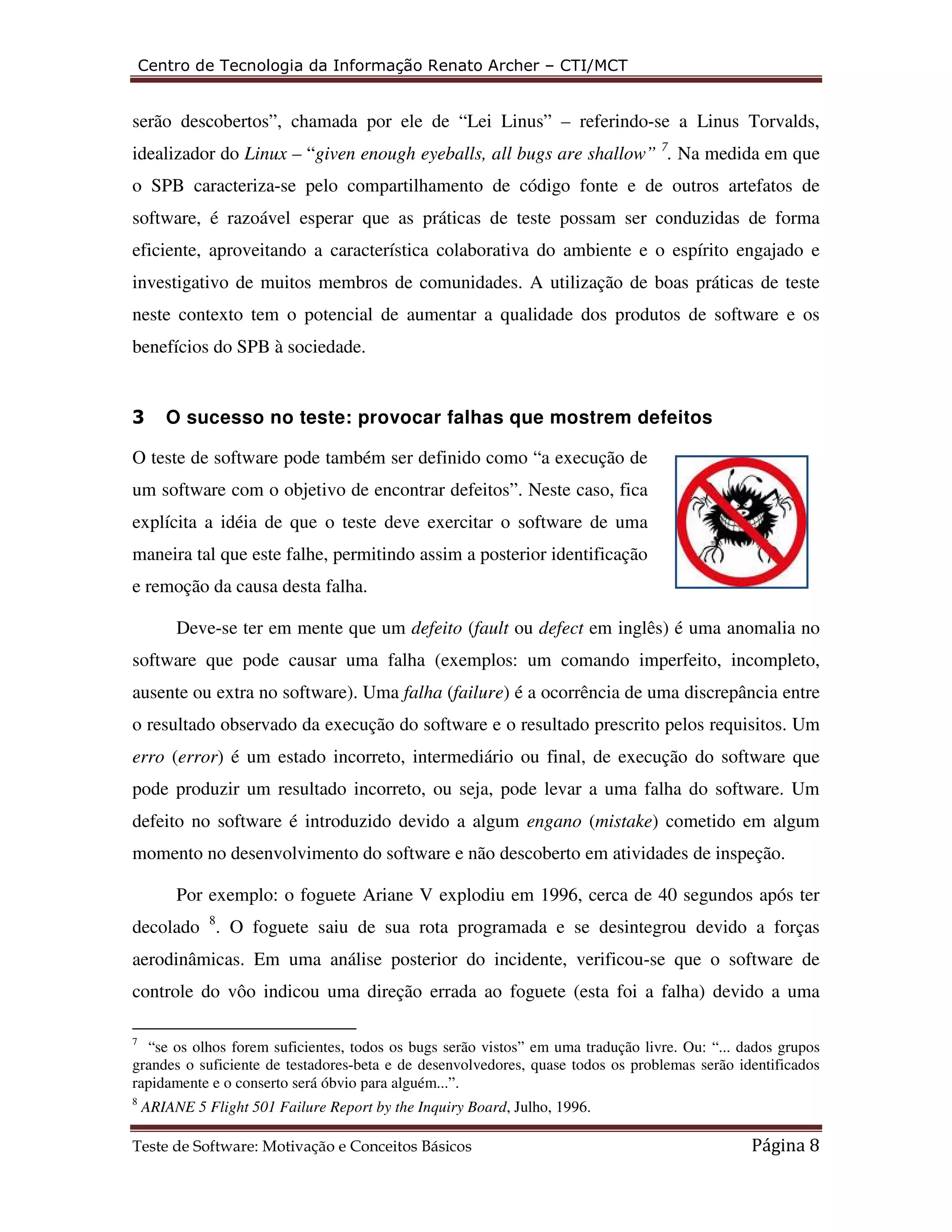 Centro de Tecnologia da Informação Renato Archer – CTI/MCT 
serão descobertos”, chamada por ele de “Lei Linus” – referindo-se a Linus Torvalds, 
idealizador do Linux – “given enough eyeballs, all bugs are shallow” 7. Na medida em que 
o SPB caracteriza-se pelo compartilhamento de código fonte e de outros artefatos de 
software, é razoável esperar que as práticas de teste possam ser conduzidas de forma 
eficiente, aproveitando a característica colaborativa do ambiente e o espírito engajado e 
investigativo de muitos membros de comunidades. A utilização de boas práticas de teste 
neste contexto tem o potencial de aumentar a qualidade dos produtos de software e os 
benefícios do SPB à sociedade. 
3 O sucesso no teste: provocar falhas que mostrem defeitos 
O teste de software pode também ser definido como “a execução de 
um software com o objetivo de encontrar defeitos”. Neste caso, fica 
explícita a idéia de que o teste deve exercitar o software de uma 
maneira tal que este falhe, permitindo assim a posterior identificação 
e remoção da causa desta falha. 
Deve-se ter em mente que um defeito (fault ou defect em inglês) é uma anomalia no 
software que pode causar uma falha (exemplos: um comando imperfeito, incompleto, 
ausente ou extra no software). Uma falha (failure) é a ocorrência de uma discrepância entre 
o resultado observado da execução do software e o resultado prescrito pelos requisitos. Um 
erro (error) é um estado incorreto, intermediário ou final, de execução do software que 
pode produzir um resultado incorreto, ou seja, pode levar a uma falha do software. Um 
defeito no software é introduzido devido a algum engano (mistake) cometido em algum 
momento no desenvolvimento do software e não descoberto em atividades de inspeção. 
Por exemplo: o foguete Ariane V explodiu em 1996, cerca de 40 segundos após ter 
decolado 8. O foguete saiu de sua rota programada e se desintegrou devido a forças 
aerodinâmicas. Em uma análise posterior do incidente, verificou-se que o software de 
controle do vôo indicou uma direção errada ao foguete (esta foi a falha) devido a uma 
7 “se os olhos forem suficientes, todos os bugs serão vistos” em uma tradução livre. Ou: “... dados grupos 
grandes o suficiente de testadores-beta e de desenvolvedores, quase todos os problemas serão identificados 
rapidamente e o conserto será óbvio para alguém...”. 
8 ARIANE 5 Flight 501 Failure Report by the Inquiry Board, Julho, 1996. 
Teste de Software: Motivação e Conceitos Básicos Página 8 
 