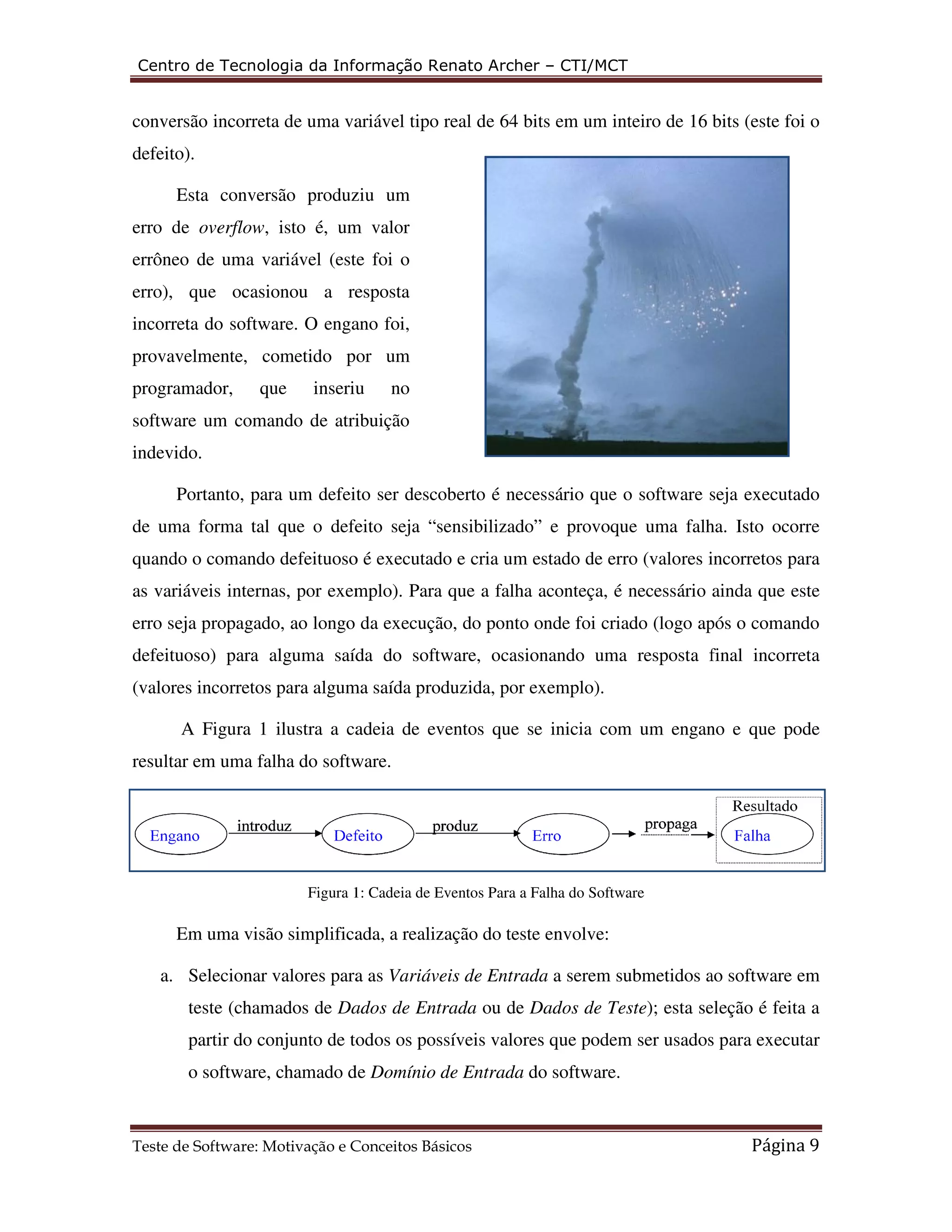 Centro de Tecnologia da Informação Renato Archer 
conversão incorreta de uma variável 
defeito). 
Esta conversão produziu um 
erro de overflow, isto é, um valor 
errôneo de uma variável (este foi o 
erro), que ocasionou a resposta 
incorreta do software. O engano foi, 
provavelmente, cometido por um 
programador, que inseriu no 
software um comando de atribuição 
indevido. 
Portanto, para um defei 
(este foi o 
de uma forma tal que o defeito seja “sensibilizado” 
falha. Isto ocorre 
quando o comando defeituoso é executado e cria um 
as variáveis internas, por exemplo) 
ainda que este 
erro seja propagado, ao longo da execução, do ponto onde foi criado 
defeituoso) para alguma saída do software, ocasionando uma resposta final incorreta 
(valores incorretos para alguma saída produzida, por exemplo). 
A Figura 1 ilustra a cadeia de eventos que se inicia com um engano e que pode 
resultar em uma falha do software. 
Figura 1: C 
Em uma visão simplificada, a realização do teste 
a. Selecionar valores para as 
teste (chamados de Dad 
partir do conjunto de todos os possíveis valores que podem ser usados para executar 
o software, chamado de 
Teste de Software: Motivação e Conceitos Básicos 
– CTI/MCT 
ftware: tipo real de 64 bits em um inteiro de 16 bits 
efeito ser descoberto é necessário que o software seja executado 
e provoque uma falha 
estado de erro (valores incorretos para 
ternas, exemplo). Para que a falha aconteça, é necessário 
(logo após o comando 
Cadeia de Eventos Para a Falha do Software 
envolve: 
Variáveis de Entrada a serem submetidos ao software em 
ados de Entrada ou de Dados de Teste); esta seleção é feita a 
Domínio de Entrada do software. 
Página 9 
 
