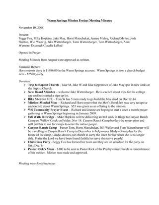 Warm Springs Mission Project Meeting Minutes

November 10, 2008

Present:
Peggy Fox, Mike Hopkins, Jake May, Horst Matschukat, Jeanne Myhre, Richard Myhre, Josh
Shelton, Will Wanvig, Jake Wattenbarger, Tami Wattenbarger, Tom Wattenbarger, Alan
Wymore Excused: Claudia LeRud

Opened in Prayer

Meeting Minutes from August were approved as written.

Financial Report:
Horst reports there is $1986.00 in the Warm Springs account. Warm Springs is now a church budget
item - $2500 yearly.

Business:
       Trip to Baptist Church – Jake M, Jake W and Jake (apprentice of Jake May) put in new sinks at
       the Baptist Church.
       New Board Member – welcome Jake Wattenbarger. He is excited about trips for the college
       age and has started a sign up list.
       Bike Shed for ECE – Tom W has 5 men ready to go build the bike shed on Dec 12-14.
       Mission-Minded Men – Richard and Horst report that the Men’s Breakfast was very receptive
       and excited about Warm Springs. $55 was given as an offering to the mission.
       WS Community Prayer Event – Richard and Jeanne are hoping to start a once a month prayer
       gathering in Warm Springs beginning in January 2009.
       8x8 Walk In Fridge – Mike Hopkins will be delivering an 8x8 walk in fridge to Canyon Ranch
       Camp on Willow Creek on Friday, Nov 14. Canyon Ranch Camp borders the reservation and
       will put this to use for camps to serve the native people.
       Canyon Ranch Camp – Pastor Tom, Horst Matschukat, Bill Weller and Tom Wattenbarger will
       be travelling to Canyon Ranch Camp in December to help owner Gladys Grant plan for the
       future of the camp. Gladys desires our church to carry the torch for her when she is no longer
       able. Praise the Lord we have been found faithful to serve the native people!
       Christmas Party –Peggy Fox has formed her team and they are on schedule for the party on
       Sat., Dec. 6.
       Pastor Rick’s Mom – $100 to be sent to Pastor Rick of the Presbyterian Church in remembrance
       of his mother. Motion was made and approved.


Meeting was closed in prayer.
 