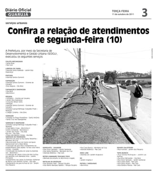 Diário Oficial
 GUARUJÁ
                                                                                                                                    teRçA-feiRA
                                                                                                                                    11 de outubro de 2011
                                                                                                                                                                        3
serviços urbanos



  Confira a relação de atendimentos
        de segunda-feira (10)




                                                                                                                                                                               Dayanna de Castro
A Prefeitura, por meio da Secretaria de
Desenvolvimento e Gestão Urbana (SEDGU),
executou os seguintes serviços:
Coleta MeCanizada
 Santa Rosa
 Pae Cará

liMPeza de Canal
 Avenida Santa Adelaide – Jardim Boa
Esperança

Pintura
 Avenida Santos Dumont

CaPinação
 Avenida Santos Dumont – Vicente de
Carvalho
 Rua Alagoas – Vila Alice

CaPinação e rasPageM
 Vila Alice
 Morrinhos I

roçada
 Cemitério – Vicente de Carvalho
 Jardim Boa Esperança
 Conjunto Wilson Sório
 Perequê
 Avenida Santos Dumont – Vicente de
Carvalho
 Estrada Guarujá Bertioga (Calçadão Praia) –
Perequê
 Colégio Coralina – Vila Edna

Varrição
 Limpeza na Praça Possidônio – Santo Antônio
 Santa Cruz dos Navegantes

Varrição e rasPageM
 Estrada Guarujá Bertioga (Calçadão Praia) –
Perequê
 Praça Mário Covas – Morrinhos II
Centro Comercial - Morrinhos II
 Jardim das Flores – Vila Zilda
Rua Um – Vila Zilda
 Praça Lídio Martins Correia – Vila Zilda
serViços de Pedreiros
 Reforma de caixa na Rua Santa Terezinha –
Monteiro da Cruz
 Reconstrução muro do Centro de Apoio
Operacional com a Base Aérea
 Colocação de guia reta e nivelamento do
madeiramento para sarjeta na Rua Jose Inácio   Hidrojato / sugador                             Rua Casa Branca – Monteiro da Cruz       equiPe CalCeteiro
Correia – Enseada                               Rua Oscar Sampaio – Jardim Santense            Avenida Atlântica – Pae Cará              Rua Funchal – Jardim dos Pássaros
 Construção da mureta do canal na Avenida       Rua Santa Terezinha – Monteiro da Cruz
Um – Morrinhos I                                Avenida Atlântica – Pae Cará                  drag line                                 taPa BuraCo
 Confecção de caixas e boca de lobo na Rua                                                     Avenida Um (Jardim Acapulco)              Rua Estrela Rodrigues – Jardim Las
dos Miosótis com Alameda Lírios – Jardim       retroCaMinHão truCado/toCo                                                              Palmas
Primavera                                       Retirada de entulho no Morrinhos e região     d4                                         Rua Artur Bernardes – Vila Alice
 Acabamento nas caixas na Avenida Adhemar                                                      Jardim Virgínia II                        Rua Oscar Sampaio – Jardim Santense
de Barros com Antônio Correa – Vila Lígia      reColHa de resíduos                                                                       Rua Castro Alves - Pae Cará
 Nivelamento de guia na Rua do Sol – Jardim     Rua Senador Feijó – Parque Estuário           Patrol 2 Máquinas                          Rua Santo Amaro - Pae Cará
Dos Pássaros                                    Rua Albino Marques Nabeto – Parque Estuário    Morrinhos                                 Rua Epitácio Pessoa - Pae Cará
 