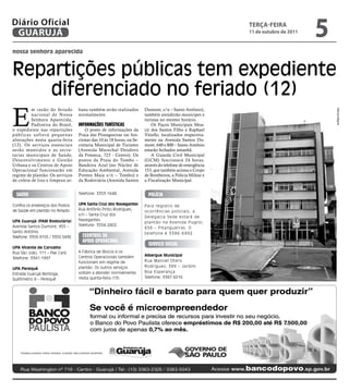 Diário Oficial
 GUARUJÁ
                                                                                                          teRçA-feiRA
                                                                                                          11 de outubro de 2011
                                                                                                                                  5
nossa senhora aparecida



Repartições públicas tem expediente
    diferenciado no feriado (12)
E
          m razão do feriado      bana também serão realizados        Dumont, s/n – Santo Antônio),




                                                                                                                                      Marcos Miguel
          nacional de Nossa       normalmente.                        também atenderão munícipes e
          Senhora Aparecida,                                          turistas no mesmo horário.
          Padroeira do Brasil,    informaçõeS turíStiCaS                  Os Paços Municipais Moa-
o expediente nas repartições         O posto de informações da        cir dos Santos Filho e Raphael
públicas sofrerá pequenas         Praia das Pitangueiras vai fun-     Vitiello, localizados respectiva-
alterações nesta quarta-feira     cionar das 10 às 18 horas, na Se-   mente na Avenida Santos Du-
(12). Os serviços essenciais      cretaria Municipal de Turismo       mont, 640 e 800 – Santo Antônio
serão mantidos e as secre-        (Avenida Marechal Deodoro           estarão fechados amanhã.
tarias municipais de Saúde,       da Fonseca, 723 - Centro). Os           A Guarda Civil Municipal
Desenvolvimento e Gestão          postos da Praia do Tombo –          (GCM) funcionará 24 horas,
Urbana e os Centros de Apoio      Bandeira Azul (no Núcleo de         através do telefone de emergência
Operacional funcionarão em        Educação Ambiental, Avenida         153, que também aciona o Corpo
regime de plantão. Os serviços    Prestes Maia s/n – Tombo) e         de Bombeiros, a Polícia Militar e
de coleta de lixo e limpeza ur-   da Rodoviária (Avenida Santos       a Fiscalização Municipal.


  Saúde                           Telefone: 3353-1648                   políCia

Confira os endereços dos Postos   UPA Santa Cruz dos Navegantes       P ara registro de
de Saúde em plantão no feriado:   Rua Antônio Pinto Rodrigues,
                                                                      ocorrências policiais, a
                                  s/n – Santa Cruz dos
                                                                      Delegacia Sede estará de
UPA Guarujá (PAM Rodoviária)      Navegantes.
                                                                      pla ntã o na A venida P uglisi,
Avenida Santos Dumont, 955 –      Telefone: 3354-2802
                                                                      656 – Pitangueiras. O
Santo Antônio                                                         telefone é 3386-6992.
Telefone: 3355-9155 / 3355-5436     CeentroS de
                                    apoio operaCinal
                                                                        Serviço SoCial
UPA Vicente de Carvalho
Rua São João, 111 – Pae Cará      A Fábrica de Blocos e os
                                  Centros Operacionais também         Albergue Municipal
Telefone: 3341-1997
                                  funcionam em regime de              Rua Manoel Otero
                                  plantão. Os outros serviços         Rodrigues, 389 – Jardim
UPA Perequê
                                  voltam a atender normalmente        Boa Esperança
Estrada Guarujá Bertioga,
Quilômetro 8 – Perequê            nesta quinta-feira (13).            Telefone: 3387-6016
 