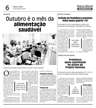 6              teRçA-feiRA
                                 11 de outubro de 2011
                                                                                                                                                              Diário Oficial
                                                                                                                                                               GUARUJÁ
               parceria                                                                                                     dia das crianças


                   Outubro é o mês da                                                                                       grêmio da Prefeitura promove
                                                                                                                               festa nesta quarta (12)
                      alimentação                                                                                           Brincadeiras com cama elástica, piscina de
                                                                                                                            bolinhas e escorregador animarão as crianças


                        saudável                                                                                               Em Guar ujá, o Dia das garotada nesta quarta-feira.
                                                                                                                            Crianças será de muita festa.       Haverá ainda a distribuição
                                                                                                                            O Grêmio Recreativo e Espor- de cerca de 180 brinquedos para
                                                                                                                            tivo da Prefeitura convida os crianças de até 12 anos, que
Luiz Moreaux




                                                                                                                            associados para a Festa do Dia foram arrecadados no Baile da
                                                                                                                            das Crianças, na quarta-feira Primavera realizado no último
                                                                                                                            (12), com uma série                         dia 1º.
                                                                                                                            de atividades. O                                É obrigatória
                                                                                                                            evento tem início        Na ocasião,        a apresentação da
                                                                                                                            às 12 horas, com a            serão         carteirinha de só-
                                                                                                                            animação da Duo                             cio. Outras infor-
                                                                                                                            Claudinha & Ro-          distribuídos       mações pelos tele-
                                                                                                                            cha. Guloseimas e        brinquedos         fones: 3354-6202
                                                                                                                            brincadeiras, como                          ou 3012-1877. O
                                                                                                                            cama elástica, pis-                         Grêmio fica na Rua
                                                                                                                            cina de bolinhas e                          Ranulfo Veríssimo,
                                                                                                                            escorregador farão a alegria da 50 – Jardim Las Palmas.


                                                                                                                            rotinas em escritório


                                                                                                                                            Prefeitura
                                                                                                                                        apoia capacitação
                                                                                                                                           de alunos do
               Diversas atividades acontecerão visando a boa nutrição                                                                    Projeto neemias


               O
                               Serviço Social da In- na Rua Cavaleiro Nami Jafet,     evitando o desperdício.
                               dústria (Sesi), com 669 – Centro ou pelo telefone                                            Formatura ocorre nesta quinta-feira (13), às 19
                               apoio da Prefeitura, 3355-6133. Há poucas vagas em     reStauranteS populareS                horas, na Igreja Comunhão Cristã Guarujá
                               realiza programação aberto e a previsão é de que 532       Durante o mês de outubro, os
               para este mês de outubro vi- munícipes participem dos cursos.          restaurantes populares da Prefeitu-
               sando à alimentação saudável. As pessoas serão divididas em 14         ra, Santo Antônio e Tibério Biro-        Mais uma turma do curso de alização do programa Via Rápida
               Desde terça-feira (4), o Pro- turmas com 38 alunos cada. As            lini, farão mudanças no cardápio,     Rotinas Básicas em Escritório Empregos (www.viarapida.sp.gov.
               grama Alimente-se                                aulas acontecem de    com receitas de aproveitamento        será capacitada esta semana. br) e SENAC, em parceria com o
               Bem está na Praça                                segunda a sábado,     integral dos alimentos, divulgação    Com apoio da Prefeitura de Projeto Neemias.
               14 Bis, em Vicente             Caminhão          de manhã, tarde e     de receitas e cartazes com orienta-   Guarujá, 52 alunos participarão
               de Carvalho, com
                                             Alimente-se        noite.                ção de alimentação saudável.          da formatura, que                            projeto neemiaS
               c u r s o s t e ó r i c o s,                         O objetivo do                                           será realizada nesta                            A entidade é
               abordando os te-             Bem está na         programa educa-       palavra de vida                       quinta-feira (13), na            52          uma Organiza-
               mas: hipertensão,             Praça 14 Bis       tivo é esclarecer a      A Igreja Palavra de Vida reali-    Igreja Comunhão               alunos         ção da Sociedade
               diabetes, coleste-                               conduta alimen-       zará um culto amanhã, das 19h30       Cristã Guarujá                               Civil de Interesse
               rol e obesidade. As                              tar adequada para     às 22 horas, com o tema “Mu-          (Avenida Atlântica,
                                                                                                                                                        receberão        Público (Oscip),
               inscrições vão até o dia 17 e as casos específicos e oferecer          danças no cardápio da cantina,        881 – Enseada), às         certificado       reconhecida pelo
               aulas terminam no próximo opções de receitas que contri-               oferecendo alimentos naturais         19 horas.                                    Ministério da
               dia 29.                               buam para o cardápio balan-      e mais nutritivos”. Neste dia, a         O curso começou                           Justiça, que atua
                    As inscrições podem ser fei- ceado e equilibrado. Os alunos       cantina venderá sucos e sanduí-       em agosto e cumpriu carga horária em diversas áreas, com o ob-
               tas pessoalmente na diretoria aprendem a preparar receitas             ches naturais. A comunidade fica      de 80 horas. Os alunos receberão, jetivo também encaminhar
               de Segurança Alimentar e Nu- utilizando todo o alimento, in-           na Rua Miosótis, 101 – Jardim         gratuitamente, o certificado de os jovens adolescentes para
               tricional (Segan), localizada clusive as cascas, talos, folhas,        Primavera.                            conclusão. A iniciativa é uma re- o primeiro emprego.
 