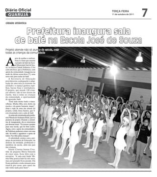 Diário Oficial
 GUARUJÁ
                                              teRçA-feiRA
                                              11 de outubro de 2011
                                                                      7
cidade atlântica



               Prefeitura inaugura sala
            de balé na Escola José de Souza




                                                                          Douglas Lucena
Projeto atende não só alunos da escola, mas
todas as crianças da comunidade



A
             arte de sonhar e realizar.
             Essa é a frase que resume
             o projeto de balé da Esco-
             la Municipal José de Sou-
za, no bairro Cidade Atlântica. E foi
com este foco, que a Prefeitura, com
apoio da comunidade, inaugurou na
tarde da última sexta-feira (7), uma
nova sala para aulas de balé.
    A Secretaria de Educação
providenciou a adequação e adap-
tação de uma sala já existente na
unidade e o espaço ganhou espe-
lhos, barras fixas e ventiladores.
O projeto, que atende 130 crian-
ças oferece, não só aos alunos da
escola, mas à todas as crianças
da comunidade, a oportunidade
de aprender balé.
    “Está tudo muito lindo e mara-
vilhoso. Minha filha vem direto da
escola e ela gosta bastante daqui”,
disse a mãe de uma das alunas do
projeto, Gilda Jesus Santos, que fi-
cou encantada com a sala de balé.
    As aulas são ministradas pela profes-
sora Wanda de Alcântara Brasil, que é a
pioneira do projeto. Durante a cerimô-
nia de inauguração, ela se emocionou
por diversas vezes: “Eu trouxe o projeto
para essa escola, que foi bem aceito.
Agora, com o apoio da comunidade e
da Prefeitura podemos contar com essa
sala. Só tenho a agradecer o apoio de
todos. Fico feliz pelas crianças”.
    A solenidade contou com a pre-
sença da secretária de Educação, da
diretora da entidade, professores e
membros da escola, além dos pais
das crianças.
    Islaine Cristina Santos Cruz,
mãe da pequena Maria Eduarda
de cinco anos, ficou feliz com a
iniciativa. “A sala está linda! Mi-
nha filha pratica balé há três anos,
mas ano passado ficou parada. Ela
ficava pedindo a toda instante para
trazê-la pro curso, pois antes ela
não tinha nada para fazer”.
 