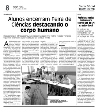 8              teRçA-feiRA
                   11 de outubro de 2011
                                                                                                                                                                               Diário Oficial
                                                                                                                                                                                GUARUJÁ
procientec                                                                                                                                                                   cipa


         Alunos encerram Feira de                                                                                                                                            prefeitura realiza
                                                                                                                                                                                treinamento

          Ciências destacando o
                                                                                                                                                                             sobre o uso de epi
                                                                                                                                                                               na saúde bucal

              corpo humano                                                                                                                                                   Os profissionais
                                                                                                                                                                             puderam aprender
                                                                                                                                                                             como utilizar o EPI e a
                                                                                                                                                                             sua importância para
Etapa da Feira de Ciências ocorreu nas escolas municipais Dirce Valério, Vereador Francisco                                                                                  se proteger dos riscos
Figueiredo e Vereador Ary da Silva Souza, que sediou o evento
                                                                                                                                                                                 Na última sexta-feira (7), a



A
            bordando temas como                              nhã e no início do ano tive um       informou.                            etapas participaram alunos do         Prefeitura, por meio da Comis-
            sistema circulatório,                            problema de saúde. O médico              Para a secretária municipal      6° ao 9° ano.                         são Interna de Prevenção de
            aparelho digestivo,                              disse que um dos motivos era por-    de Educação, o Procientec é um                                             Acidentes (Cipa), promoveu, no
            gravidez e sentidos,                             que eu não me alimentava direito.    programa que desperta a imagi-       proCienteC                            Centro de Capacitação Carmine
os alunos da Escola Municipal                                Mas depois disso os meus hábitos     nação dos jovens. “Oferecer opor-       O Procientec foi lançado           Felipelli, treinamento sobre o
Ari de Souza encerraram na                                   alimentares mudaram. Não saio        tunidade para os alunos trabalhar    há dois anos e proporciona aos        uso do Equipamento de Proteção
última sexta-feira (7), a Feira de                           de casa sem tomar café”, explica     em sala de aula com tecnologia,      alunos da Cidade, um ambiente         Individual (EPI) para dentistas e
Ciências, que faz parte do Pro-                              a estudante.                         por meio da robótica é muito         favorável de pesquisas e desenvol-    funcionários da saúde bucal.
grama de Ciência e Tecnologia                                    A diretora da escola disse que   importante. Assim o aprendizado      vimento científico e tecnológico.         A capacitação foi dividida
(Procientec).                                                a participação dos alunos este ano   ocorre de maneira mais fácil”,       Com a realização da Feira de          em duas turmas (manhã e tarde),
    Para a professora de Ciên-                               foi superior ao ano passado. “A      declara a secretária.                Ciências, os alunos têm a opor-       onde os profissionais puderam
cias, Helen Santo Ferreira, que                              Feira de Ciências dá aos alunos,         Esta etapa da Feira de Ci-       tunidade de interagir com a           aprender como utilizar o EPI e a
coordenou os estudantes no                                   a oportunidade de usar a pesquisa    ências ocor reu nas escolas          disciplina. O programa valoriza       sua importância para se proteger
desenvolvimento dos trabalhos                                na prática. Este ano contamos        municipais Dirce Valério, Ve-        a criatividade, atitude científica,   dos riscos. Participaram do even-
“a ciência de uma maneira                                    com a participação das séries        reador Francisco Figueiredo e        tecnologia e suas aplicações, além    to, servidores da rede municipal
geral tem muita teoria e pouca                               iniciais e foi muito bom o de-       Vereador Ary da Silva Souza          de permitir a interação da escola     que trabalham com saúde bucal.
prática no dia a dia. A ideia em                             sempenho deles mostrado aqui”,       sediou o evento. Em todas as         com a comunidade em geral.                Entre os materiais de prote-
trabalhar esses temas de saúde                                                                                                                                               ção estão luva, máscara, avental
                                      Fotos Clara Medeiros




é para que eles possam levar                                                                                                                                                 e óculos. O técnico de Seguran-
esse conhecimento para a vida                                                                                                                                                ça do Trabalho, Édler Antônio,
toda”, explicou.                                                                                                                                                             explica a importância de utilizar
    O estudante do 8º ano, Adria-                                                                                                                                            o EPI. “É fundamental para pro-
no da Silva Fernandes Pereira,                                                                                                                                               teção e higiene, porque existe o
apresentou o tema Circulação                                                                                                                                                 risco biológico, pois o contato
Sanguínea, em que a intenção era                                                                                                                                             do dentista com o paciente é
desenvolver algo que chegasse o                                                                                                                                              direto”.
mais próximo do real. “Monta-                                                                                                                                                    A coordenadora de Saúde
mos uma espécie de boneco com                                                                                                                                                Bucal do Município, Ingrid Alves,
madeirite. Usamos ainda uma                                                                                                                                                  considera imprescindível a inicia-
mangueira, para fazer as veias                                                                                                                                               tiva de treinar os profissionais. “A
e dissolvemos corante vermelho                                                                                                                                               importância é a segurança do tra-
em água para imitar sangue. Co-                                                                                                                                              balhador, criando barreiras contra
locamos o boneco dentro de um                                                                                                                                                a transmissão de doenças. O
aquário, que ligado à eletricidade,                                                                                                                                          nosso trabalho é de conscientizar
fazia com que o líquido passasse                                                                                                                                             os servidores sobre a utilização
pela mangueira, imitando o san-                                                                                                                                              correta dos EPIs”.
gue”, conta o estudante que ficou                                                                                                                                                A auxiliar odontológica, Pa-
feliz com o resultado.                                                                                                                                                       trícia Eugênia Zuniga Castila,
    Já a estudante Nicole Apare-                                                                                                                                             adorou ter participado do evento.
cida Pereira, de 13 anos, escolheu                                                                                                                                           “A palestra foi excelente. Faz a
o tema Alimentação Saudável. O                                                                                                                                               gente ter um momento de refle-
intuito dela foi o de mostrar que o                                                                                                                                          xão sobre como o profissional
                                                                                                                    O estudante do 8º ano, Adriano da
café da manhã é a refeição mais                                                                                     Silva Fernandes Pereira, apresentou o
                                                                                                                                                                             atuante da saúde bucal deve se
importante do dia.                                                                                                  tema Circulação Sanguínea                                portar para ter segurança”.
    “Eu não tomava café da ma-
 
