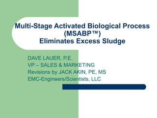 Multi-Stage Activated Biological Process
(MSABP™)
Eliminates Excess Sludge
DAVE LAUER, P.E.
VP – SALES & MARKETING
Revisions by JACK AKIN, PE, MS
EMC-Engineers/Scientists, LLC
 