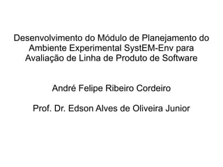 Desenvolvimento do Módulo de Planejamento do
   Ambiente Experimental SystEM-Env para
  Avaliação de Linha de Produto de Software


        André Felipe Ribeiro Cordeiro

    Prof. Dr. Edson Alves de Oliveira Junior
 