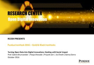 Turning	Open	Data	into	Digital	Innovations:	Hacking	with	Social	Impact
Prof.	Sabine	Brunswicker |	Pooja	Shevade |	Priyank Jain	|	Jia Cheoh | Danny	Sierra	
October	2016
RESEARCHCENTER
Open Digital Innovation
RCODI	PRESENTS
Purdue	IronHack 2016	– Gold	&	Black	IronHacks
 
