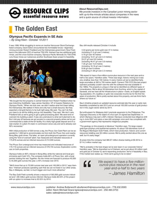 RESOURCEÊCLIPS
                                                                                        About ResourceClips.com
                                                                                        We provide investors in the Canadian junior mining sector
                                                                                        with up-to-the-minute articles about companies in the news
                 essentialÊresourceÊnews                                                and a quick source of critical investor information.




       The Golden East
Olympus Pacific Expands in SE Asia
~ By Greg Klein - October 19 2011

It was 1996. While struggling to revive an inactive Vancouver Stock Exchange-           Bau drill results released October 4 include
listed company, David Seton encountered two formidable forces—legendary
mining promoter Robert Friedland and the Vietnamese government. Now Fried-                4.53 grams per tonne gold over 47.4 metres
land is the billionaire CEO of Ivanhoe TSX:IVN, Vietnam has two additional gold           (including 21.5 g/t over 3 metres)
mines, and the once-inactive company, Olympus Pacific Minerals Inc TSX:OYM,               4.79 g/t over 40 metres
runs those mines as it advances another Southeast Asian project to feasibility.           (including 16.51 g/t over 2.2 metres)
                                                                                          24.07 g/t over 8.6 metres
                                                                                          (including 48.47 g/t over 3.9 metres)
                                                                                          7.35 g/t over 15.9 metres
                                                                                          (including 18.16 g/t over 5 metres)
                                                                                          8.56 g/t over 6 metres
                                                                                          (including 21.69 g/t over 2.3 metres)

                                                                                        “We expect to have a five-million-ounce-plus resource in the next year-and-a-
                                                                                        half to two years,” Hamilton adds. “There was large, historic mining but it was
                                                                                        very shallow, less than 100 metres. In every historic pit we’ve identified fairly
                                                                                        large anomalies at 300 to 700 metres depth. Cameco TSX:CCO [the last project
                                                                                        operator] probably couldn’t see this with the software that was available in
                                                                                        the 1980s. The property is unique in that we’ve identified six different types of
                                                                                        mineralization. We’re about 30 kilometres from Kuching, which is the capital of
                                                                                        Sarawak, and we have all the infrastructure in place—roads, an English-speak-
                                                                                        ing population, 0% royalties on gold, low corporate income tax for the first five
                                                                                        years of production. We’re pretty excited about this property, and we think that’s
                                                                                        where our future is.”
“We bought the first property in central Vietnam from Robert Friedland when he
was Indochina Goldfields,” says James Hamilton, VP of Investor Relations for            Bau’s timeline projects an updated resource estimate late this year or early next,
Olympus Pacific. “When we took over, we didn’t realize what he’d been telling           feasibility completed by late 2012 and an annual 100,000 ounces of gold produc-
the Vietnamese. We walked in there and only had a small resource. But they              tion in the Jugan sector alone by 2014.
expected a full gold factory to be built right away. We said, ‘You can’t do that,
you have to do all this drilling and go into feasibility.’ They said, ‘We don’t care,   But enthusiasm for Malaysia didn’t preclude expansion to the Philippines. The
Friedland told us we’re going to get a gold-processing plant.’ We were kind of          Capcapo Discovery is the object of a four-part JV signed last September, in
coerced into building a plant. It was very premature to what we’d planned to do.        which Olympus may earn a 60% interest. Olympus conducted due-diligence drill-
But it did pay off because we got access to a second property where we’ve just          ing in June 2007 and plans a new drill campaign once work has completed with
commissioned a state-of-the-art facility. It’s a fairly high-grade deposit and it’s a   a government agency that represents indigenous peoples.
real cracker of a plant. It’s been in commission since July and we’re already over
90% recoveries.”                                                                        “The geology on this property is fabulous,” Hamilton says. “It’s large copper-
                                                                                        gold-type porphyry and epithermal systems. It’s about 100 kilometres north of
With initial production of 500 tonnes a day, the Phuoc Son Gold Plant can be ex-        the Baguio-Mankayan Gold Fields, which have production, historic and current
panded to 1,000 tpd to accommodate ore from both the Phuoc Son and nearby               resources totalling over 60 million ounces. We’re pretty excited about this one as
Bong Mieu gold mines. The latter, an open pit/underground operation currently           well, but it’s early stage.”
using the “kind of coerced” plant, has measured and indicated resources of
175,876 ounces and an inferred resource of 212,930 ounces.                              At press time the company had 380.67 million shares trading at $0.30 for a
                                                                                        $114.2 million market cap.
The Phuoc Son underground mine has measured and indicated resources of
179,719 ounces and an inferred resource of 478,744 ounces. Exploration contin-          “We’re probably in the best shape we’ve ever been in our corporate history,”
ues on both properties.                                                                 Hamilton says. “We’ve diversified out of Vietnam; we’ve got about 20 million cash




                                                                                           “
                                                                                        and gold [as of October 5]; we’re expanding production; we’re in feasibility in Bau.
Olympus holds an 80% interest in Bong Mieu while the national and local gov-            If the market ever wakes up, I think we’re going to be re-rated.”
ernments each hold 10%. The company holds 85% of Phuoc Son, with a local
partner holding the rest. Together, the two mines are forecast to produce 40,000
to 45,000 gold ounces this year, a 45% increase over 2010.
                                                                                                              We expect to have a five-million-
“We’ll move that up to 70,000 ounces next year and 100,000 in 2013,” says Ham-                                ounce-plus resource in the next
ilton. “Vietnam produces operating cash that we can re-invest in our other areas.                                year-and-a-half to two years
Bau in Malaysia, we feel, is much bigger and much more attractive.”

The Bau Gold Field currently shows a resource of 563,900 gold ounces indicat-                                               – James Hamilton
ed and 1.89 million gold ounces inferred. Olympus holds 80.53% of the project
with an option to increase that to 93.55% by 2012.



www.resourceclips.com		 publisher: Andrea Butterworth abutterworth@resourceclips.com - 778.432.0593
				                    editor: Kevin Michael Grace kgrace@resourceclips.com - 250.483.3753
				sales: sales@resourceclips.com
 