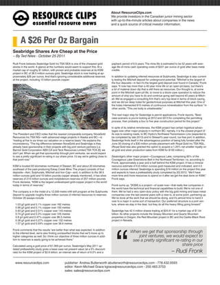 RESOURCEÊCLIPS
                                                                                           About ResourceClips.com
                                                                                           We provide investors in the Canadian junior mining sector
                                                                                           with up-to-the-minute articles about companies in the news
                  essentialÊresourceÊnews                                                  and a quick source of critical investor information.




       A $26 Per Oz Bargain
Seabridge Shares Are Cheap at the Price
~ By Ted Niles - October 25 2011

Rudi Fronk believes Seabridge Gold Inc TSX:SEA is one of the cheapest gold                 payback period of 6.6 years. The mine life is estimated to be 52 years with aver-
stocks in the world. A glance at the numbers would seem to support this. At a              age life-of-mine cash operating costs of $231 per ounce of gold after base metal
market cap of roughly $1 billion, with proven and probable reserves at its KSM             credits.
project in BC of 38.5 million ounces gold, Seabridge stock is now trading at ap-
proximately $26 per ounce. And that’s ignoring considerable additional reserves            In addition to updating inferred resources at Sulphurets, Seabridge is also current-
at the project, including 10 billion pounds copper.                                        ly testing the Mitchell deposit for underground potential. “Mitchell is the largest of
                                                                                           the four deposits—in fact it’s the largest gold deposit ever found in Canada,” Fronk
                                                                                           says. “It now has more than a 40-year mine life on an open-pit basis, but there’s
                                                                                           a lot of material down dip that is still there as resources. Our thought is, at some
                                                                                           point in the Mitchell open-pit life, to move to a block-cave operation to reduce the
                                                                                           amount of strip you have to do and continue going well beyond 40 years at Mitch-
                                                                                           ell. We’ve engaged a consulting firm that’s very top-level in terms of block caving,
                                                                                           and we did six deep holes for geotechnical purposes at Mitchell this year. One of
                                                                                           the holes intersected 810 metres of continuous mineralization from the surface.” In
                                                                                           other words, “This ore body is unbelievable.”

                                                                                           The next major step for Seabridge is permit applications. Fronk reports, “Best-
                                                                                           case scenario is you’re looking at 2012 and 2013 for completing the permitting
                                                                                           process, then probably a four to five year construction period for this project.”

                                                                                           In spite of its relative remoteness, the KSM project has certain logistical advan-
                                                                                           tages over other major projects in northern BC; namely, it is the closest project of
The President and CEO notes that the nearest comparable company, NovaGold                  its size to existing roads, to BC Hydro’s Northwest Transmission Line (expected to
Resources Inc TSX:NG—with advanced-stage projects in Alaska and BC—is                      be completed by late 2013) and to Stewart’s year-round, ice-free port. In addition,
“trading at five to six times our valuation on a reserve basis.” He explains the           Seabridge finds itself in the advantageous position of being fully funded after the
inconsistency, “The big difference between NovaGold and Seabridge is they                  June 30 closing of a $30 million private placement with Royal Gold Inc TSX:RGL.
already have sponsorship in their projects with big joint venture partners [i.e.           (Royal Gold was also granted the option to acquire a 1.25% net smelter royalty on
Barrick Gold Corporation ABX:CA and Teck Resources Limited TSX:TCK.B]; we                  all gold and silver production sales from KSM for $100 million.)
don’t yet. When we get that sponsorship through joint ventures, we would expect
to see a pretty significant re-rating in our share price. I’d say we’re getting close to   Seabridge’s other major project—Courageous Lake, comprising 85% of the
that point now.”                                                                           Courageous Lake Greenstone Belt in the Northwest Territories—is, according to
                                                                                           Fronk, approximately a year and a half behind the KSM project. It has a mineral
KSM is located 65 kilometres northwest of Stewart, BC and about 20 kilometres              resource estimate of 6.8 million ounces gold measured and indicated, and 4.5
southeast of the past-producing Eskay Creek Mine. The project consists of four             million ounces inferred. Seabridge is spending $16 million on the project this year
deposits—Kerr, Sulphurets, Mitchell and Iron Cap—and, in addition to the 38.5              and expects to have a prefeasibility study completed by 2Q 2012. “We’ll have
million ounces gold and 10 billion pounds copper already mentioned, it has silver          more time and more resources to spend on it after we get the deal done on KSM,”
reserves of 214 million ounces and molybdenum reserves of 257 million pounds.              Fronk says.
Fronk declares, “KSM is the largest undeveloped gold-copper project in the world
today in terms of reserves.”                                                               Fronk sums up, “[KSM] is a project—of scale now—that really few companies in
                                                                                           the world have the technical and financial capabilities to build. We’re not one of
The company is in the midst of a 12,000-metre infill drill program at the Sulphurets       them. We’ve had a very open-door policy with the big gold mining and base metal
deposit to upgrade roughly three million ounces of inferred resources to reserves.         companies over the last several years with a view to, at some point, partnering up.
October 20 assays include                                                                  We’ve done all the work that we should be doing, and it’s almost time to hand it
                                                                                           over to a major in some sort of transaction. Our preferred structure is a joint ven-
  1.03 g/t gold and 0.1% copper over 182 metres                                            ture, where we stay in the deal, but they do all the heavy lifting going forward.”
  0.96 g/t gold and 0.1% copper over 150 metres
  0.93 g/t gold and 0.51% copper over 143 metres                                           Seabridge has 42.4 million shares trading at $24.61 for a market cap of $1.04
  0.74 g/t gold and 0.3% copper over 105 metres                                            billion. Its other projects include the Grassy Mountain and Quartz Mountain




                                                                                              “
  0.8 g/t gold and 0.47% copper over 86.5 metres                                           properties in Oregon, the Red Mountain project in BC and the Castle-Black Rock
  0.38 g/t gold and 0.27% copper over 152 metres                                           project in Nevada.
  1.57 g/t gold and 0.04% copper over 36.6 metres

Fronk comments that the results “are better than what was expected. In addition
to the inferred level, we’re also finding unclassified blocks that we’ll move up to                        When we get that sponsorship through
higher categories as well. So I think our objective of three million ounces in addi-                           joint ventures, we would expect to
tion to reserves is easily going to be achieved there.”                                                     see a pretty significant re-rating in our
Calculated using a gold price of $1,069 per ounce, Seabridge’s May 2011 up-                                                              share price
dated prefeasibility study gives a base case net present value (at a 5% discount
rate) for the KSM project of $2.6 billion, an internal rate of return of 9.2% and a                                                              – Rudi Fronk
www.resourceclips.com		 publisher: Andrea Butterworth abutterworth@resourceclips.com - 778.432.0593
				                    editor: Kevin Michael Grace kgrace@resourceclips.com - 250.483.3753
				sales: sales@resourceclips.com
 