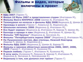 Фильмы и видео, которые включены в проект ВДЦ 2007  (Тарзян Г),  Фильм 10 Музы 2007 и представление студии  (Ичетовкин М),  Фильмы Волга ЮНПРЕСС 2008  (Шиман В, Ичетовкин М),  Тележурнал на колесах и фильмы ВДЦ 2008 (Федянина Д, Шиман В Однажды в школе  (Тарзян Г, Ковальчук В, Федянина Д),  Школьная летопись   2008  (Федянина Д, Ичетовкин М),  Все будет хорошо  (Федянина Д, Ичетовкин М, Баркар П, Шиман В), Баллада о правде и лжи  (Федянина Д, Ичетовкин М, Шиман В), Фильмы &quot;КМ Ералаш&quot;  (Федянина Д, Зинченко А),  Фильмы  “ Петербургского экрана 2009 ”   (Федянина Д, Ичетовкин М),  По Пушкинским местам, Две столицы, Нижний Новгород   (Баркар П, Шиман В, Федянина Д.),  Фильмы ВДЦ 2009  (Федянина Д, Шиман В, Баркар П) Фильмы и хроника областных кинослётов 2006, 2007, 2008, 2009  (Тарзян Г, Ичетовкин М, Кузякина М),  Первая любовь  (Тарзян Г, Ичетовкин М, Кузякина М),  Я хочу жить  (Кузякина М, Лазунин В, Баркар П, Ичетовкин М,  Федянина Д, Зинченко А, Немчанинова К), Видеошоу о том, как делался этот проект  (Тарзян Г) 