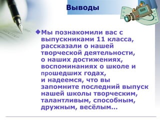 Выводы Мы познакомили вас с выпускниками 11 класса, рассказали о нашей творческой деятельности,  о наших достижениях, воспоминаниях о школе и  про шедших годах,  и надеемся, что вы запомните последний выпуск нашей школы творческим, талантливым, способным, дружным, весёлым… 