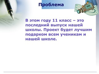 Проблема В этом году 11 класс – это последний выпуск нашей школы. Проект будет лучшим подарком всем ученикам и нашей школе. 