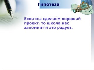 Гипотеза Если мы сделаем хороший  проект, то школа нас запомнит и это радует. 