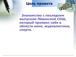 Цель проекта Знакомство с последним выпуском Лёвинской СОШ, который проявил себя в области кино, журналистики, спорта . 