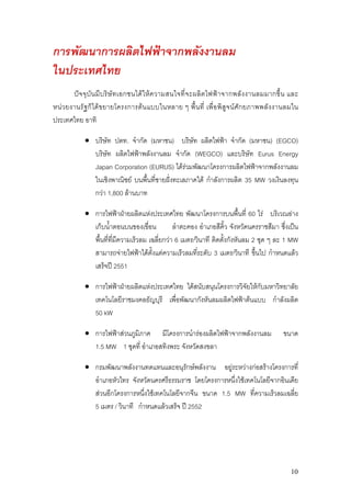 การพัฒนาการผลิตไฟฟาจากพลังงานลม
ในประเทศไทย
        ปจ จุ บั น มี บ ริษั ท เอกชนได ให ค วามสนใจที่ จ ะผลิต ไฟฟ า จากพลัง งานลมมากขึ้ น และ
หน ว ยงานรั ฐก็ได ขยายโครงการต น แบบในหลาย ๆ พื้น ที่ เพื่อ พิสูจน ศัก ยภาพพลั ง งานลมใน
ประเทศไทย อาทิ

            • บริษัท ปตท. จํากัด (มหาชน) บริษท ผลิตไฟฟา จํากัด (มหาชน) (EGCO)
                                                 ั
              บริษัท ผลิตไฟฟาพลังงานลม จํากัด (WEGCO) และบริษัท Eurus Energy
              Japan Corporation (EURUS) ไดรวมพัฒนาโครงการผลิตไฟฟาจากพลังงานลม
              ในเชิงพาณิชย บนพืนที่ชายฝงทะเลภาคใต กําลังการผลิต 35 MW วงเงินลงทุน
                                ้
              กวา 1,800 ลานบาท

            • การไฟฟาฝายผลิตแหงประเทศไทย พัฒนาโครงการบนพื้นที่ 60 ไร บริเวณอาง
              เก็บน้าตอนบนของเขื่อน
                     ํ                       ลําตะคอง อําเภอสีคิ้ว จังหวัดนครราชสีมา ซึงเปน
                                                                                        ่
              พื้นที่ทมีความเร็วลม เฉลี่ยกวา 6 เมตร/วินาที ติดตั้งกังหันลม 2 ชุด ๆ ละ 1 MW
                       ี่
              สามารถจายไฟฟาไดตั้งแตความเร็วลมทีระดับ 3 เมตร/วินาที ขึ้นไป กําหนดแลว
                                                      ่
              เสร็จป 2551

            • การไฟฟาฝายผลิตแหงประเทศไทย ไดสนับสนุนโครงการวิจัยใหกับมหาวิทยาลัย
              เทคโนโลยีราชมงคลธัญบุรี เพื่อพัฒนากังหันลมผลิตไฟฟาตนแบบ กําลังผลิต
              50 kW

            • การไฟฟาสวนภูมิภาค มีโครงการนํารองผลิตไฟฟาจากพลังงานลม                     ขนาด
              1.5 MW 1 ชุดที่ อําเภอสทิงพระ จังหวัดสงขลา

            • กรมพัฒนาพลังงานทดแทนและอนุรักษพลังงาน อยูระหวางกอสรางโครงการที่
              อําเภอหัวไทร จังหวัดนครศรีธรรมราช โดยโครงการหนึ่งใชเทคโนโลยีจากอินเดีย
              สวนอีกโครงการหนึงใชเทคโนโลยีจากจีน ขนาด 1.5 MW ที่ความเร็วลมเฉลี่ย
                                 ่
              5 เมตร / วินาที กําหนดแลวเสร็จ ป 2552




                                                                                               10
 