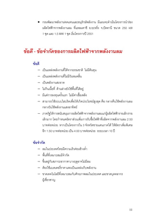 • กรมพัฒนาพลังงานทดแทนและอนุรักษพลังงาน มีแผนจะดําเนินโครงการนํารอง
         ผลิตไฟฟาจากพลังงานลม ที่แหลมตาชี อ.ยะหริ่ง จ.ปตตานี ขนาด 250 kW
         1 ชุด และ 1.5 MW 1 ชุด เริมโครงการป 2551
                                   ่



ขอดี - ขอจํากัดของการผลิตไฟฟาจากพลังงานลม
    ขอดี
       − เปนแหลงพลังงานที่ไดจากธรรมชาติ ไมมีตนทุน
       − เปนแหลงพลังงานที่ไมมีวันหมดสิ้น
       − เปนพลังงานสะอาด
       − ไมกินเนื้อที่ ดานลางยังใชพื้นที่ไดอยู
       − มีแคการลงทุนครั้งแรก ไมมีคาเชื้อเพลิง
       − สามารถใชระบบไฮบริดเพื่อใหเกิดประโยชนสูงสุด คือ กลางคืนใชพลังงานลม
         กลางวันใชพลังงานแสงอาทิตย
       − ภาครัฐใหการสนับสนุนการผลิตไฟฟาจากพลังงานลมแกผูผลิตไฟฟารายเล็ก/ราย
         เล็กมาก โดยกําหนดอัตราสวนเพิ่มการรับซื้อไฟฟาที่ผลิตจากพลังงานลม 2.50
         บาทตอหนวย หากเปนโครงการใน 3 จังหวัดชายแดนภาคใต ใหอัตราเพิ่มพิเศษ
         อีก 1.50 บาทตอหนวย เปน 4.00 บาทตอหนวย ระยะเวลา 10 ป

    ขอจํากัด
       −    ลมในประเทศไทยมีความเร็วคอนขางต่ํา
       −    พื้นที่ที่เหมาะสมมีจํากัด
       −    ขึ้นอยูกับสภาวะอากาศ บางฤดูอาจไมมีลม
       −    ตองใชแบตเตอรี่ราคาแพงเปนแหลงเก็บพลังงาน
       −    ขาดเทคโนโลยีที่เหมาะสมกับศักยภาพลมในประเทศ และขาดบุคคลากร
            ผูเชี่ยวชาญ




                                                                            11
 