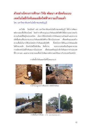 ตัวอยางโครงการศึกษา วิจัย พัฒนา สาธิตตนแบบ
เทคโนโลยีกังหันลมผลิตไฟฟาความเร็วลมต่ํา
โดย มหาวิทยาลัยเทคโนโลยีราชมงคลธัญบุรี

         ดร.วิรชัย โรยนรินทร แหง มหาวิทยาลัยเทคโนโลยีราชมงคลธัญบุรี ไดทําการพัฒนา
พลังงานลมเพือใชประโยชน โดยทําการศึกษารูปแบบกังหันลมผลิตไฟฟาใหมีความเหมาะสมกับ
                 ่
ความเร็วลมทีมีอยูในประเทศไทย เนนการใชประโยชนจากกังหันลมความเร็วลมต่ําและสามารถ
               ่
ผลิตชิ้นสวนเพื่อประกอบระบบกังหันลมผลิตไฟฟามาใชงานในประเทศ เพื่อลดตนทุนและสราง
ความเชื่อมันในการใชประโยชนจากกังหันลมผลิตไฟฟา ซึ่งตอไปหากไดตนแบบกังหันลมผลิต
           ่
ไฟฟาขนาดเล็ก มีเทคโนโลยีไมซับซอน ติดตั้งงาย       จะสามารถสงเสริมเปนอุตสาหกรรม
การผลิตเทคโนโลยีกังหันลมภายในประเทศ เพื่อชวยลดตนทุนนําเขากังหันลมจากตางประเทศ
ที่มี ราคาแพง และสามารถขยายผลเพื่อนําไปพัฒนาพลังงานลมใหเหมาะกับประเทศไทยตอไป

                     การติดตั้งกังหันลมสาธิตที่บงพระราม 9
                                                ึ




                     การทําระบบฐานรากเพื่อรองรับการติดตั้งกังหันลม




                      การติดตั้งเสากังหันลม ( ภาพ : www.thaiwindy.com )


                                                                                 12
 