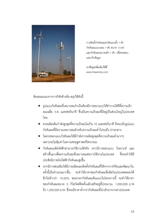 การติดตั้งกังหันลมสาธิตแนวตั้ง 1 ตัว
                                             กังหันลมแนวนอน 1 ตัว ขนาด 5 kW
                                             และกังหันลมขนาดเล็ก 1 ตัว เพื่อทดสอบ
                                             และเก็บขอมูล

                                             หาขอมูลเพิ่มเติมไดที่
                                             www.thaiwindy.com




ขอเสนอแนะจากการวิจัยขางตน สรุปไดดังนี้

    • รูปแบบกังหันลมที่เหมาะสมจําเปนตองมีการออกแบบใหทางานไดดีทความเร็ว
                                                              ํ         ี่
      ลมเฉลี่ย 5-6 เมตรตอวินาที ซึ่งเปนความเร็วลมทีมีอยูเ ปนสวนใหญในประเทศ
                                                        ่
      ไทย
    • ควรผลิตเต็มกําลังสูงสุดที่ความเร็วลมไมเกิน 10 เมตรตอวินาที จึงจะเปนรูปแบบ
      กังหันลมที่มีความเหมาะสมสําหรับความเร็วลมต่ําไปจนถึง ปานกลาง
    • ไมควรออกแบบกังหันลมใหมีกําลังการผลิตสูงสุดที่ความเร็วลมต่ํามากๆ
      เพราะจะไมคุมคาในทางเศรษฐศาสตรวิศวกรรม
    • กังหันลมผลิตไฟฟาสามารถใชงานไดจริง หากมีการออกแบบ วิเคราะห และ
      สรางขึ้นมาเพือความเร็วลมที่เหมาะสมตอการใชงานในประเทศ ซึ่งจะทําใหมี
                      ่
      ประสิทธิภาพโรงไฟฟากังหันลมสูงขึ้น
    • หากมีการสงเสริมใหมีการผลิตและติดตั้งกังหันลมที่ไดจากการวิจยและพัฒนาใน
                                                                    ั
      ครั้งนี้เปนจํานวนมากขึน จะทําใหราคาของกังหันลมที่ผลิตในประเทศลดลงได
                             ้
      อีกไมต่ํากวา 15-20% ของราคากังหันลมตนแบบในโครงการนี้ จะทําใหราคา
      ของกังหันลมขนาด 5 กิโลวัตตติดตั้งแลวเสร็จอยูที่ประมาณ 1,000,000 บาท
      ถึง 1,250,000 บาท ซึ่งจะมีราคาต่ํากวากังหันลมที่นาเขามาจากตางประเทศ
                                                          ํ




                                                                                    13
 