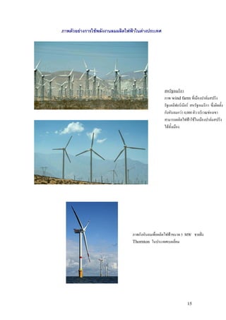 ภาพตัวอยางการใชพลังงานลมผลิตไฟฟาในตางประเทศ




                                                    สหรัฐอเมริกา
                                                    ภาพ wind farm ที่เมืองปาลมสปริง
                                                    รัฐแคลิฟอรเนียร สหรัฐอเมริกา ซึ่งติดตั้ง
                                                    กังหันลมกวา 4,000 ตัว บริเวณชองเขา
                                                    สามารถผลิตไฟฟาใชในเมืองปาลมสปริง
                                                    ไดทั้งเมือง




                                 ภาพกังหันลมเพื่อผลิตไฟฟาขนาด 5   MW    ชายฝง
                                 Thornton ในประเทศเบลเยี่ยม




                                                                    15
 