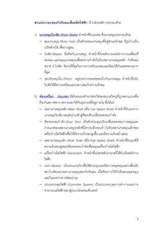 สวนประกอบของกังหันลมเพื่อผลิตไฟฟา มี 4 สวนหลัก ประกอบดวย

1) แกนหมุนใบพัด (Rotor Blade) ทําหนาที่รับแรงลม ซึ่งแกนหมุนประกอบดวย
   − ดุมแกนหมุน (Rotor Hub) เปนตัวครอบแกนหมุนที่อยูสวนหนาสุด มีรูปรางเปน
      วงรีคลายไข เพื่อการลูลม
   − ใบพัด (Blade) ยึดติดกับแกนหมุน ทําหนาที่รับพลังงานจลนจากการเคลื่อนที่
      ของลม และหมุนแกนหมุนเพื่อสงถายกําลังไปยังเพลาแกนหมุนหลัก กังหันลม
      ขนาด 3 ใบพัด จัดวาดีที่สุดในการกวาดรับแรงลมและนิยมใชกันแพรหลายมาก
      ที่สุด
   − จุดปรับหมุนใบ (Pitch) อยูระหวางรอยตอของใบกับแกนหมุน ทําหนาที่ปรับ
      ใบพัดใหมีความพรอมและเหมาะสมกับความเร็วลม

2) หองเครื่อง (Nacelle) มีลักษณะคลายกลองใสของขนาดใหญที่ถูกออกแบบเพื่อ
   ปองกันสภาพอากาศภายนอกใหกับอุปกรณที่อยูภายใน ซึ่งไดแก
   − เพลาแกนหมุนหลัก (Main Shaft หรือ Low Speed Shaft) ทําหนาที่รับแรงจาก
       แกนหมุนใบพัด และสงผานเขาสูหองปรับเปลี่ยนทดรอบกําลัง
   − หองทดรอบกําลัง (Gear Box) เปนตัวควบคุมปรับเปลี่ยนทดรอบการหมุนและ
       ถายแรงของเพลาแกนหมุนหลักที่มีความเร็วรอบต่ํา ไปยังเพลาแกนหมุนเล็กของ
       เครื่องกําเนิดไฟฟาเพื่อใหมีความเร็วรอบสูงขึ้น และมีความเร็วสม่ําเสมอ
   − เพลาแกนหมุนเล็ก (Shall Shaft หรือ High Speed Shaft) ทําหนาที่รับแรงที่มี
       ความเร็วรอบสูงของหองทดรอบกําลังเพื่อหมุนเครื่องกําเนิดไฟฟา
   − เครื่องกําเนิดไฟฟา (Generator) ทําหนาที่แปลงพลังงานกลที่ไดรับเปนพลังงาน
       ไฟฟา
   − เบรก (Brake) เปนระบบกลไกเพื่อใชควบคุมและยึดการหยุดหมุนอยางสิ้นเชิง
       ของใบพัดและเพลาแกนหมุนของกังหันลม เมื่อตองการใหกังหันลมหยุดหมุน
       และในระหวางการซอมบํารุง
   − ระบบควบคุมไฟฟา (Controller System) เปนระบบควบคุมการทํางานและการ
       จายกระแสไฟฟาออกสูระบบโดยคอมพิวเตอร




                                                                              3
 