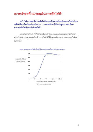 ความเร็วลมที่เหมาะสมในการผลิตไฟฟา
          การใชพลังงานลมเพื่อการผลิตไฟฟาความเร็วลมจะตองสม่ําเสมอ หรือกําลังลม
เฉลี่ยทั้งปควรไมนอยกวาระดับ 6.4 – 7.0 เมตรตอวินาที ที่ความสูง 50 เมตร ถึงจะ
สามารถผลิตไฟฟาจากกังหันลมไดดี

        จากแผนภาพดานลางซึงจัดทําโดย Danish Wind Industry Association จะเห็นวาถา
                              ่
ความเร็วลมต่ํากวา 6 เมตรตอวินาที กระแสไฟฟาที่ไดรับจากพลังงานลมจะนอยมากจนไมคุมคา
ในการผลิต


         แผนภาพแสดงกระแสไฟฟาที่ผลิตไดจากพลังงานลมในความเร็วลมระดับตางๆ



 กระแสไฟฟาที่ผลิตได
  ( หนวย : กิโลวัตต )




                                ความเร็วลม ( หนวย : เมตรตอวินาที )
                                ที่มา : www.windpower.org




                                                                                      5
 