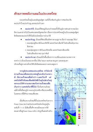 ศักยภาพพลังงานลมในประเทศไทย
      ประเทศไทยตังอยูในเขตเสนศูนยสูตร ลมที่เกียวของกับภูมิอากาศของไทย คือ
                   ้                             ่
ลมประจําป ลมประจําฤดู และลมประจําเวลา

          • ลมประจําป เปนลมที่พัดอยูเปนประจําตลอดทั้งปในภูมิภาคสวนตางๆ ของโลก
มีความแตกตางกันไปในแตละเขตละติจูดของโลก เนื่องจากประเทศไทยอยูในบริเวณเขตศูนยสูตร
อิทธิพลของลมประจําปจงไมมีประโยชนในการนํามาใช
                        ึ
          • ลมประจําฤดู เปนลมที่พัดเปลี่ยนทิศทางตามฤดูกาล เรียกวา ลมมรสุม ไดแก
                1. ลมมรสุมฤดูรอน พัดในแนวทิศใต และตะวันตกเฉียงใต ในชวงเดือนมิถนายน-
                                                                                  ุ
                   สิงหาคม
                2. ลมมรสุมฤดูหนาว พัดในแนวทิศเหนือ และตะวันออกเฉียงเหนือ
                   ในชวงเดือนธันวาคม-กุมภาพันธ
          • ลมประจําเวลา เปนลมที่เกิดขึ้นเนื่องจากการเปลียนแปลงความกดอากาศ
                                                           ่
ระหวาง 2 บริเวณในระยะเวลาสั้นๆ ไดแก ลมบก ลมทะเล ลมภูเขา และลมหุบเขา
บริเวณที่อยูตามชายฝงจะไดรับอิทธิพลของลมบก ลมทะเลสูงมาก

        จากภูมิประเทศของประเทศไทย ทําใหเรามี
ความเร็วลมเฉลี่ยของประเทศอยูในระดับปานกลาง -
ต่ํา มีความเร็วลมเฉลี่ยต่ากวา 4 เมตร/วินาที แต
                           ํ
เทคโนโลยีกงหันลมเพื่อผลิตไฟฟาในยุโรปสวนใหญ
               ั
ออกแบบใหทํางานเหมาะสมกับความเร็วลมเฉลีย         ่
เกินกวา 8 เมตรตอวินาทีขึ้นไป ซึ่งเปนความเร็วลม
เฉลี่ยในพื้นที่ของภูมิภาคแถบยุโรปเหนือ หรือประเทศอืนๆ
                                                   ่
ในเขตหนาวทีมีศักยภาพลมเพียงพอ
                 ่

         เมื่อเทียบความเร็วลมทีมีในประเทศไทยกับตาราง
                               ่
Power Class พบวาลมในประเทศไทยสวนใหญอยูใน
ระดับที1.1-1.4 มีเพียงพืนที่ทางชายฝงทะเลภาคใต
       ่                ้           
ตอนลางที่อยูPower Class ระดับ 2 ดังรูปที่แสดงดานขาง
               




                                                                                      6
 