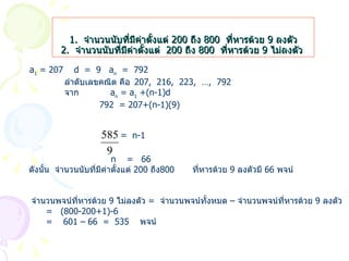 1.  จำนวนนับที่มีค่าตั้งแต่  200  ถึง  800  ที่หารด้วย  9  ลงตัว 2.  จำนวนนับที่มีค่าตั้งแต่  200  ถึง  800  ที่หารด้วย  9  ไม่ลงตัว   a 1  = 207  d  =  9  a n   =  792 ลำดับเลขคณิต คือ 207,  216,  223,  …,  792 จาก    a n  = a 1  +(n-1)d 792  = 207+(n-1)(9)     =  n-1   n  =  66 ดังนั้น  จำนวนนับที่มีค่าตั้งแต่  200  ถึง 800  ที่หารด้วย  9  ลงตัวมี  66  พจน์   จำนวนพจน์ที่หารด้วย  9  ไม่ลงตัว  =  จำนวนพจน์ทั้งหมด  –  จำนวนพจน์ที่หารด้วย  9  ลงตัว =  (800-200+1)-6 =  601 – 66  =  535  พจน์ 