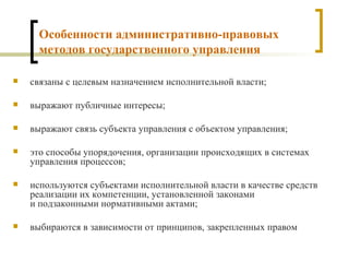 Особенности административно-правовых методов государственного управления связаны с целевым назначением исполнительной власти; выражают публичные интересы; выражают связь субъекта управления с объектом управления; это способы упорядочения, организации происходящих в системах управления процессов; используются субъектами исполнительной власти в качестве средств реализации их компетенции, установленной законами  и подзаконными нормативными актами; выбираются в зависимости от принципов, закрепленных правом 