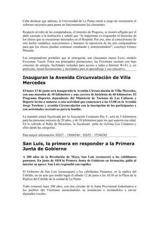 Cabe destacar que además, la Universidad de La Punta estará a cargo de suministrar el
software necesario para poner en funcionamiento las classmates.

Respecto al robo de las computadoras, el ministro de Progreso, se mostró afligido por el
daño causado a la institución y señaló que “lo importante es resguardar el bienestar de
los chicos que se encuentran internados en el Hospital. Por eso, ante el conocimiento de
este hecho vandálico, reaccionamos y haremos la reposición de las seis computadoras
para que los chicos puedan continuar estudiando y entreteniéndose”, concluyó Gómez
Miranda.

Las computadoras portátiles que se entregarán, son classmates marca Exxo, modelo
Exxomate Touch. Entre sus principales prestaciones, las Exxomate cuentan con bajo
consumo de energía, facilidades incluidas para acceso a redes e Internet Wi-Fi, y, en
particular, tienen herramientas y facilidades para el aprendizaje y uso educativo.

Inauguran la Avenida Circunvalación de Villa
Mercedes
El lunes 13 de junio será inaugurada la Avenida Circunvalación de Villa Mercedes,
con una maratón de 10 kilómetros y una carrera de bicicletas de 60 kilómetros. El
Programa Deportes dependiente del Ministerio de Turismo de Las Culturas y
Deporte invita a sumarse a esta actividad que comenzará a las 13:00 en la Avenida
Jorge Newbery y avenida Circunvalación con la inscripción de los participantes y
con actividades recreativas para la familia.

La maratón estará fiscalizada por la Asociación Costanera Río V, será de 5 kilómetros
para las personas menores de 20 años, y de 10 kilómetros para los que superen esa edad.
En lo referido al Rally de Bicicletas, lo fiscalizará peña de ciclistas Los Cóndores y
ellos darán las categorías.

Para mayor información: 02657 – 15666544 / 02652 – 15546282

San Luis, la primera en responder a la Primera
Junta de Gobierno
A 200 años de la Revolución de Mayo, San Luis reconocerá a los cabildantes
puntanos. En junio de 1810 la Primera Junta de Gobierno en formación, pidió al
interior su apoyo. San Luis respondió con rapidez.

El Gobierno de San Luis homenajeará a los cabildantes Puntanos, en la replica del
Cabildo, en un acto que tendrá lugar el sábado 12 de junio a las 18:30 en la Plaza de la
Réplica del Cabildo de la ciudad de La Punta.

Todo comenzó hace 200 años, con una circular de la Junta Provisional Gubernativa a
los pueblos del Virreinato anunciándoles su instalación e invitándolos a enviar
diputados vocales.
 