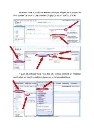 • A mesura que el professor rebi els missatges, afegirà els alumnes a la
seva LLISTA DE CONTACTES i crearà un grup (p. ex.: C. SOCIALS 4t A).




      • Quan el professor hagi rebut tots els correus, escriurà un missatge
comú a tots els membres del grup donant-los la benvinguda al curs.
 
