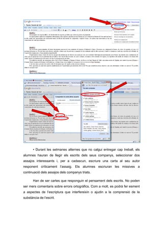 • Durant les setmanes alternes que no calgui entregar cap treball, els
alumnes hauran de llegir els escrits dels seus companys, seleccionar dos
assajos interessants i, per a cadascun, escriure una carta al seu autor
responent críticament l’assaig. Els alumnes escriuran les missives a
continuació dels assajos dels companys triats.

       Han de ser cartes que responguin el pensament dels escrits. No poden
ser mers comentaris sobre errors ortogràfics. Com a molt, es podrà fer esment
a aspectes de l’escriptura que interfereixin o ajudin a la comprensió de la
substància de l’escrit.
 