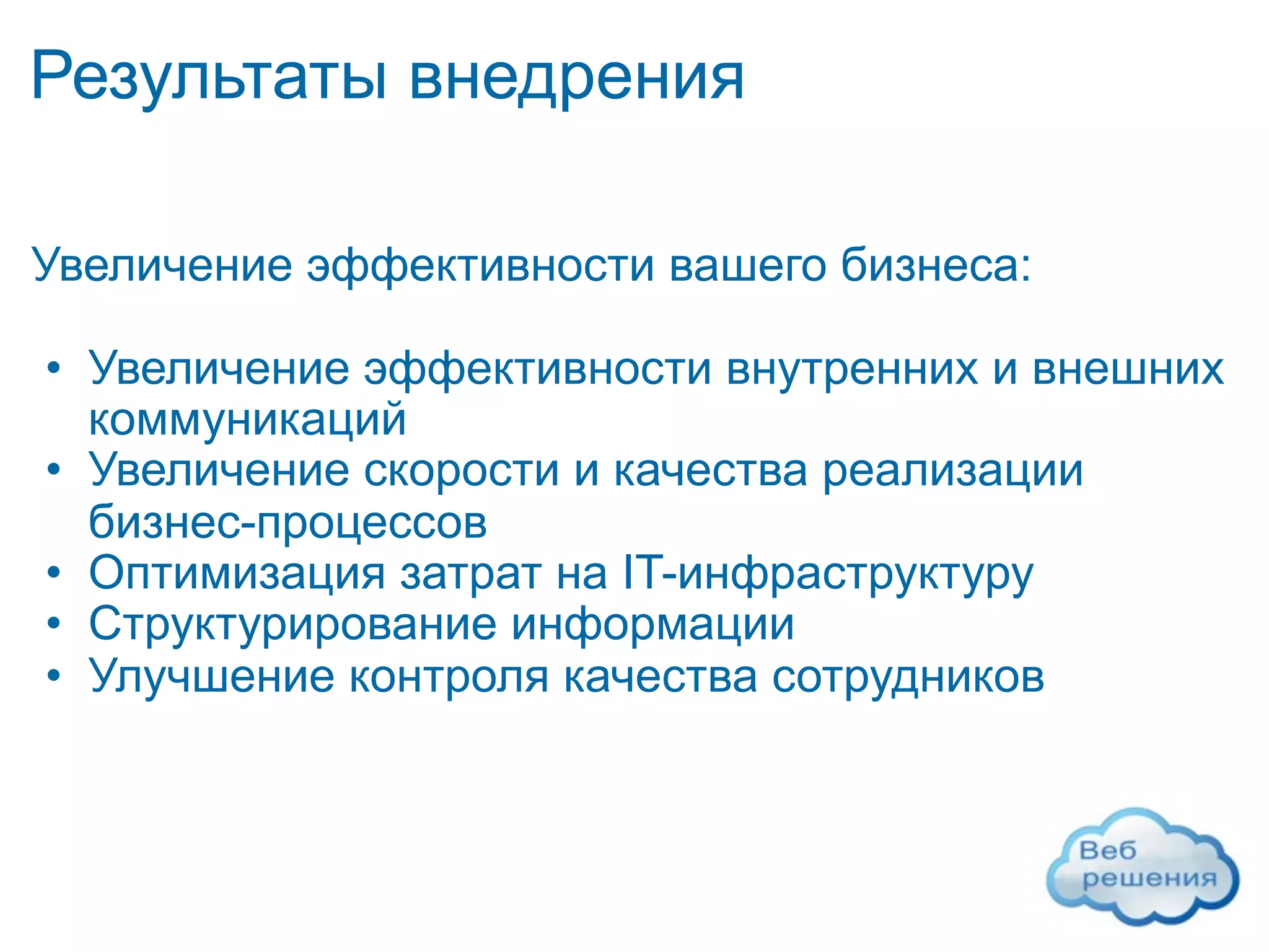 Результаты внедрения

Увеличение эффективности вашего бизнеса:

• Увеличение эффективности внутренних и внешних
  коммуникаций
• Увеличение скорости и качества реализации
  бизнес-процессов
• Оптимизация затрат на IT-инфраструктуру
• Структурирование информации
• Улучшение контроля качества сотрудников
 