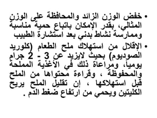 •‫خفض‬‫الوزن‬‫الزابد‬‫والمحافظة‬‫على‬‫الوزن‬
،ً‫المثال‬‫بقدر‬‫اإلمكان‬‫باتباع‬‫حمٌة‬‫مناسبة‬
‫وممارسة‬‫نشاط‬ً‫بدن‬‫بعد‬‫استشارة‬‫الطبٌب‬
•‫اإلقلل‬‫من‬‫استهلك‬‫ملح‬‫الطعام‬(‫كلورٌد‬
‫الصودٌوم‬)‫بحٌث‬‫الٌزٌد‬‫عن‬2 - 3‫جرام‬
،‫ا‬‫ا‬ٌ‫ٌوم‬‫ومراعاة‬‫ذلك‬ً‫ف‬‫األغذٌة‬‫المملحة‬
‫والمحفوظة‬،‫وقراءة‬‫محتواها‬‫من‬‫الملح‬
‫قبل‬‫استهلكها‬،‫إن‬‫تقلٌل‬‫الملح‬‫ٌرٌح‬
‫الكلٌتٌن‬ً‫وٌحم‬‫من‬‫ارتفاع‬‫ضغط‬‫الدم‬.
 