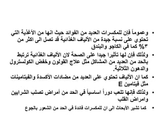 •ً‫الت‬ ‫األغذٌة‬ ‫من‬ ‫انها‬ ‫حٌث‬ ‫الفوابد‬ ‫من‬ ‫العدٌد‬ ‫للمكسرات‬ ‫فإن‬ ‫ا‬‫ا‬‫وعموم‬
‫من‬ ‫اكثر‬ ‫الى‬ ‫تصل‬ ‫قد‬ ‫الغذابٌة‬ ‫األلٌاف‬ ‫من‬ ‫جٌدة‬ ‫نسبة‬ ‫على‬ ‫تحتوي‬
3%‫والبندق‬ ‫الكاجو‬ ً‫ف‬ ‫كما‬
•‫ترتبط‬ ‫الغذابٌة‬ ‫األلٌاف‬ ‫الن‬ ‫الصحة‬ ‫على‬ ‫جٌدا‬ ‫تأثٌرا‬ ‫لها‬ ‫فإن‬ ‫ولذلك‬
‫الكولسترول‬ ‫وخفض‬ ‫القولون‬ ‫علج‬ ‫مثل‬ ‫المشاكل‬ ‫من‬ ‫العدٌد‬ ‫من‬ ‫بالحد‬
‫الثلثٌة‬ ‫والدهون‬.
•‫والفٌتامٌنات‬ ‫األكسدة‬ ‫مضادات‬ ‫من‬ ‫العدٌد‬ ‫على‬ ‫تحتوي‬ ‫األلٌاف‬ ‫ان‬ ‫كما‬
‫فٌتامٌن‬ ‫مثل‬E
•‫الشراٌٌن‬ ‫تصلب‬ ‫أمراض‬ ‫من‬ ‫الحد‬ ً‫ف‬ ‫ا‬‫ا‬ٌ‫اساس‬ ‫ا‬‫ا‬‫دور‬ ‫تلعب‬ ‫فإنها‬ ‫ولذلك‬
‫القلب‬ ‫وامراض‬
•‫بالجوع‬ ‫الشعور‬ ‫من‬ ‫الحد‬ ً‫ف‬ ‫فابدة‬ ‫للمكسرات‬ ‫ان‬ ‫الى‬ ‫األبحاث‬ ‫تشٌر‬ ‫كما‬
 