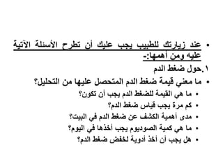 •‫عند‬‫زٌارتك‬‫للطبٌب‬‫ٌجب‬‫علٌك‬‫أن‬‫تطرح‬‫األسبلة‬‫اآلتٌة‬
‫علٌه‬‫ومن‬‫أهمها‬:-
.1‫حول‬‫ضغط‬‫الدم‬
•‫ما‬ً‫معن‬‫قٌمة‬‫ضغط‬‫الدم‬‫المتحصل‬‫علٌها‬‫من‬‫التحلٌل؟‬
•‫ما‬ً‫ه‬‫القٌمة‬‫للضغط‬‫الدم‬‫ٌجب‬‫أن‬‫تكون؟‬
•‫كم‬‫مرة‬‫ٌجب‬‫قٌاس‬‫ضغط‬‫الدم؟‬
•‫مدى‬‫أهمٌة‬‫الكشف‬‫عن‬‫ضغط‬‫الدم‬ً‫ف‬‫البٌت؟‬
•‫ما‬ً‫ه‬‫كمٌة‬‫الصودٌوم‬‫ٌجب‬‫أخذها‬ً‫ف‬‫الٌوم؟‬
•‫هل‬‫ٌجب‬‫أن‬‫أخذ‬‫أدوٌة‬‫لخفض‬‫ضغط‬‫الدم؟‬
 