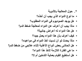 .2‫حول‬‫المعالجة‬‫باألدوٌة‬
•‫ما‬‫نوع‬‫الدواء‬‫الذي‬‫ٌجب‬‫أن‬‫أخذه؟‬
•‫هل‬‫ٌوجد‬‫الصودٌوم‬ً‫ف‬‫الدواء‬‫المطلوب؟‬
•‫ماذا‬‫ٌجب‬‫أن‬‫أعرف‬‫عن‬‫الدواء‬‫لمعالجة‬‫ضغط‬‫الدم؟‬
•‫هل‬‫هذا‬‫الدواء‬‫له‬‫أعراض‬‫جانبٌة؟‬
•‫كٌف‬‫أعرف‬‫بأن‬‫هذا‬‫الدواء‬‫ٌعمل‬‫جٌدا؟‬
•‫ماذا‬‫ٌحدث‬‫لو‬‫أن‬‫نسٌت‬‫أخذ‬‫الدواء‬ً‫ف‬‫مواعٌده؟‬
•‫هل‬‫أتحاشى‬‫بعض‬‫أنواع‬‫األغذٌة‬‫إثناء‬ً‫علج‬‫من‬‫ضغط‬‫الدم؟‬
•‫ما‬ً‫ه‬‫الفترة‬‫اللزمة‬‫ألخذ‬‫هذا‬‫الدواء؟‬
•‫هل‬‫أستطٌع‬‫القٌام‬‫بعملٌة‬‫التدخٌن‬‫أم‬‫ال؟‬
 