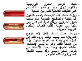 •‫حٌث‬‫تتراكم‬‫الدهون‬‫البروتٌنٌة‬
‫والكولٌسترول‬‫استر‬‫وعنصر‬‫الكالسٌوم‬
‫على‬‫الطبقات‬‫الداخلٌة‬‫للشراٌٌن‬‫التاجٌة‬.
•‫وٌزداد‬‫سمك‬‫هذه‬‫الترسبات‬‫بتجمع‬‫الدهون‬
‫البروتٌنٌة‬‫والصفابح‬‫الدموٌة‬‫مما‬‫ٌسبب‬
‫ضٌق‬‫الشراٌٌن‬،‫وٌقلل‬‫كمٌة‬‫الدم‬‫الذي‬‫ٌمر‬
‫منها‬ً‫إل‬‫عضلة‬‫القلب‬‫فتصاب‬(‫بنقص‬
‫التروٌة‬‫الدموٌة‬)
•‫وربما‬‫ٌحدث‬‫انسداد‬‫كامل‬‫الحد‬‫فروع‬
‫الشرٌان‬‫؛‬‫مما‬‫ٌسبب‬‫توقف‬‫ورود‬‫الدم‬‫إلى‬
‫الجزء‬‫الذي‬‫ٌغذٌه‬‫هذا‬‫الفرع‬،‫فٌموت‬‫جزء‬
‫من‬‫عضلة‬‫القلب‬‫وهو‬‫ما‬‫ٌسمى‬(‫احتشاء‬
‫عضلة‬‫القلب‬)،‫وهذا‬ٌ‫حدث‬‫االنسداد‬ً‫ف‬
‫شرٌان‬ً‫تاج‬ً‫ربٌس‬‫و‬‫قد‬‫ٌسبب‬‫الذبحة‬
‫الصدرٌة‬‫والسك‬‫ت‬‫ة‬‫القلبٌة‬.
 