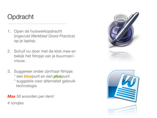 Opdracht
1. Open de huiswerkopdracht
(ingevuld Werkblad Good Practice)
op je laptop.
2. Schuif nu door met de klok mee en
bekijk het ﬁlmpje van je buurman/-
vrouw.
3. Suggereer onder zijn/haar ﬁlmpje:
* een kluspunt en een pluspunt
* suggestie voor alternatief gebruik
technologie
Max 50 woorden per item!
4 rondjes
 