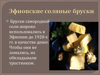   Бруски самородной соли широко использовались в Эфиопии до 1920-х гг. в качестве денег. Чтобы они не ломались, их обкладывали тростником.  