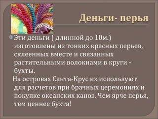 Эти деньги ( длинной до 10м.) изготовлены из тонких красных перьев, склеенных вместе и связанных растительными волокнами в круги - бухты.  На островах Санта-Крус их используют для расчетов при брачных церемониях и покупке океанских каноэ. Чем ярче перья, тем ценнее бухта!  