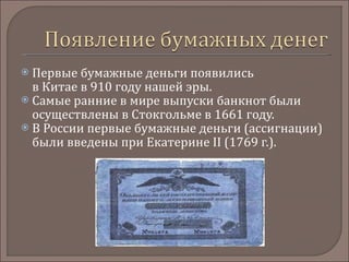 Первые бумажные деньги появились в Китае в 910 году нашей эры.  Самые ранние в мире выпуски банкнот были осуществлены в Стокгольме в 1661 году.  В России первые бумажные деньги (ассигнации) были введены при Екатерине II (1769 г.). 