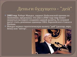 2003 год.  Роберт Мандел, лауреат Нобелевской премии по экономике, предсказал, что уже в 2040 году мир может оказаться на пороге создания единой валюты. Ее основой могут стать денежные единицы США, Европейского Союза и Японии.  Мандел назвал гипотетическую валюту "дей" (доллар, евро, йена) или "интор". 