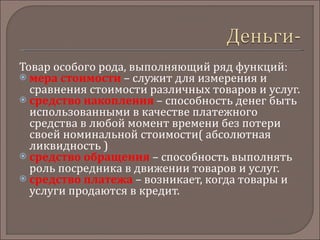 Товар особого рода, выполняющий ряд функций: мера стоимости  – служит для измерения и сравнения стоимости различных товаров и услуг. средство накопления  – способность денег быть использованными в качестве платежного средства в любой момент времени без потери своей номинальной стоимости( абсолютная ликвидность ) средство обращения   – способность выполнять роль посредника в движении товаров и услуг. средство платежа   – возникает, когда товары и услуги продаются в кредит. 