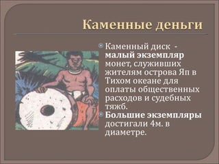 Каменный диск  -  малый экземпляр  монет, служивших жителям острова Яп в Тихом океане для оплаты общественных расходов и судебных тяжб.  Большие экземпляры  достигали 4м. в диаметре.    