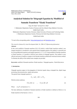 Mathematical Theory and Modeling                                                              www.iiste.org
ISSN 2224-5804 (Paper)    ISSN 2225-0522 (Online)
Vol.2, No.4, 2012


    Analytical Solution for Telegraph Equation by Modified of
                   Sumudu Transform "Elzaki Transform"
                                     Tarig. M. Elzaki1* & Eman M. A. Hilal2
      1. Mathematics Department, Faculty of Sciences and Arts-Alkamil, King Abdulaziz University,
                                                 Jeddah-Saudi Arabia.
   Mathematics Department, Faculty of Sciences, Sudan University of Sciences and Technology-Sudan.
           2. Mathematics Department, Faculty of Sciences for Girles King Abdulaziz University
                                                 Jeddah-Saudi Arabia


* E-mail of the corresponding author: Tarig.alzaki@gmail.com and tfarah@kau.edu.sa


The research is financed by Asian Development Bank. No. 2006-A171(Sponsoring information)
Abstract
In this work modified of Sumudu transform [10,11,12] which is called Elzaki transform method ( new
integral transform) is considered to solve general linear telegraph equation, this method is a powerful tool
for solving differential equations and integral equations [1, 2, 3, 4, 5]. Using modified of Sumudu transform
or Elzaki transform, it is possible to find the exact solution of telegraph equation. This method is more
efficient and easier to handle as compare to the Sumudu transform method and variational iteration method.
To illustrate the ability of the method some examples are provided.


Keywords: modified of Sumudu transform- Elzaki transform - Telegraph equation - Partial Derivatives


1. Introduction

Telegraph equations appear in the propagation of electrical signals along a telegraph line, digital image
processing, telecommunication, signals and systems.
The general linear telegraph equation is

                                           U tt + aU t + bU = c 2U xx                                     (1)

With the initial conditions:

                               U (x , 0) = α           ,         U t (x , 0) = β                          (2)


Where      α ,β   are functions of    x.
The basic definitions of modified of Sumudu transform or Elzaki transform is defined as follows [1, 2],

Elzaki transform of the function     f (t ) is


                                                           104
 