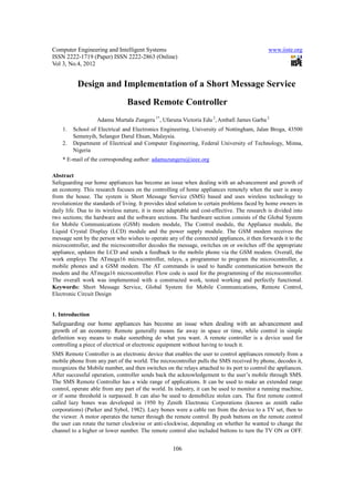 Computer Engineering and Intelligent Systems                                                  www.iiste.org
ISSN 2222-1719 (Paper) ISSN 2222-2863 (Online)
Vol 3, No.4, 2012


           Design and Implementation of a Short Message Service
                                Based Remote Controller
                   Adamu Murtala Zungeru 1*, Ufaruna Victoria Edu 2, Ambafi James Garba 2
    1.   School of Electrical and Electronics Engineering, University of Nottingham, Jalan Broga, 43500
         Semenyih, Selangor Darul Ehsan, Malaysia.
    2.   Department of Electrical and Computer Engineering, Federal University of Technology, Minna,
         Nigeria
    * E-mail of the corresponding author: adamuzungeru@ieee.org

Abstract
Safeguarding our home appliances has become an issue when dealing with an advancement and growth of
an economy. This research focuses on the controlling of home appliances remotely when the user is away
from the house. The system is Short Message Service (SMS) based and uses wireless technology to
revolutionize the standards of living. It provides ideal solution to certain problems faced by home owners in
daily life. Due to its wireless nature, it is more adaptable and cost-effective. The research is divided into
two sections; the hardware and the software sections. The hardware section consists of the Global System
for Mobile Communications (GSM) modem module, The Control module, the Appliance module, the
Liquid Crystal Display (LCD) module and the power supply module. The GSM modem receives the
message sent by the person who wishes to operate any of the connected appliances, it then forwards it to the
microcontroller, and the microcontroller decodes the message, switches on or switches off the appropriate
appliance, updates the LCD and sends a feedback to the mobile phone via the GSM modem. Overall, the
work employs The ATmega16 microcontroller, relays, a programmer to program the microcontroller, a
mobile phones and a GSM modem. The AT commands is used to handle communication between the
modem and the ATmega16 microcontroller. Flow code is used for the programming of the microcontroller.
The overall work was implemented with a constructed work, tested working and perfectly functional.
Keywords: Short Message Service, Global System for Mobile Communications, Remote Control,
Electronic Circuit Design


1. Introduction
Safeguarding our home appliances has become an issue when dealing with an advancement and
growth of an economy. Remote generally means far away in space or time, while control in simple
definition way means to make something do what you want. A remote controller is a device used for
controlling a piece of electrical or electronic equipment without having to touch it.
SMS Remote Controller is an electronic device that enables the user to control appliances remotely from a
mobile phone from any part of the world. The microcontroller pulls the SMS received by phone, decodes it,
recognizes the Mobile number, and then switches on the relays attached to its port to control the appliances.
After successful operation, controller sends back the acknowledgement to the user’s mobile through SMS.
The SMS Remote Controller has a wide range of applications. It can be used to make an extended range
control, operate able from any part of the world. In industry, it can be used to monitor a running machine,
or if some threshold is surpassed. It can also be used to demobilize stolen cars. The first remote control
called lazy bones was developed in 1950 by Zenith Electronic Corporations (known as zenith radio
corporations) (Parker and Sybol, 1982). Lazy bones were a cable ran from the device to a TV set, then to
the viewer. A motor operates the turner through the remote control. By push buttons on the remote control
the user can rotate the turner clockwise or anti-clockwise, depending on whether he wanted to change the
channel to a higher or lower number. The remote control also included buttons to turn the TV ON or OFF.


                                                    106
 